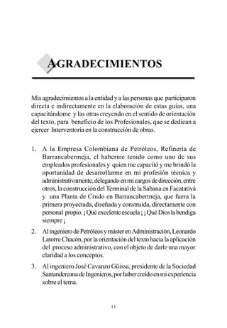 AGRADECIMIENTOS

Mís agradecimientos a la entidad y a las personas que participaron
directa e indirectamente en la elaboración de estas guías, una
capacitándome y las otras creyendo en el sentido de orientación
del texto, para beneficio de los Profesionales, que se dedican a
ejercer Interventoría en la construcción de obras.

1. A la Empresa Colombiana de Petróleos, Refinería de
   Barrancabermeja, el haberme tenido como uno de sus
   empleados profesionales y quien me capacitó y me brindó la
   oportunidad de desarrollarme en mi profesión técnica y
   administrativamente, delegando en mí cargos de dirección, entre
   otros, la construcción del Terminal de la Sabana en Facatativá
   y una Planta de Crudo en Barrancabermeja, que fuera la
   primera proyectada, diseñada y construida, directamente con
   personal propio. ¡ Qué excelente escuela ¡ ¡ Qué Dios la bendiga
   siempre ¡
2. Al ingeniero de Petróleos y máster en Administración, Leonardo
   Latorre Chacón, por la orientación del texto hacia la aplicación
   del proceso administrativo, con el objeto de darle una mayor
   claridad a los conceptos.
3. Al ingeniero José Cavanzo Güissa, presidente de la Sociedad
   Santandereana de Ingenieros, por haber creído en mi experiencia
   sobre el tema.


                                11
 