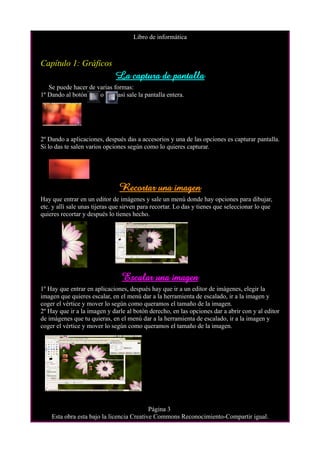 Libro de informática



Capítulo 1: Gráficos
                              La captura de pantalla
   Se puede hacer de varias formas:
1º Dando al botón     o       así sale la pantalla entera.




2º Dando a aplicaciones, después das a accesorios y una de las opciones es capturar pantalla.
Si lo das te salen varios opciones según como lo quieres capturar.




                                Recortar una imagen
Hay que entrar en un editor de imágenes y sale un menú donde hay opciones para dibujar,
etc. y allí sale unas tijeras que sirven para recortar. Lo das y tienes que seleccionar lo que
quieres recortar y después lo tienes hecho.




                                 Escalar una imagen
1º Hay que entrar en aplicaciones, después hay que ir a un editor de imágenes, elegir la
imagen que quieres escalar, en el menú dar a la herramienta de escalado, ir a la imagen y
coger el vértice y mover lo según como queramos el tamaño de la imagen.
2º Hay que ir a la imagen y darle al botón derecho, en las opciones dar a abrir con y al editor
de imágenes que tu quieras, en el menú dar a la herramienta de escalado, ir a la imagen y
coger el vértice y mover lo según como queramos el tamaño de la imagen.




                                           Página 3
    Esta obra esta bajo la licencia Creative Commons Reconocimiento-Compartir igual.
 