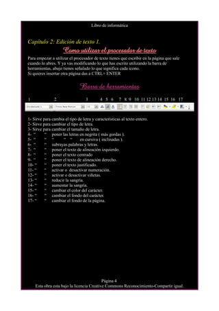 Libro de informática


Capítulo 2: Edición de texto 1.
                     Como utilizar el procesador de texto
Para empezar a utilizar el procesador de texto tienes que escribir en la página que sale
cuando lo abres. Y ya vas modificando lo que has escrito utilizando la barra de
herramientas, abajo tienes señalado lo que significa cada icono.
Si quieres insertar otra página das a CTRL+ ENTER


                               Barra de herramientas
1              2                  3        4 5 6      7 8 9 10 11 12 13 14 15 16 17



1- Sirve para cambia el tipo de letra y características al texto entero.
2- Sirve para cambiar el tipo de letra.
3- Sirve para cambiar el tamaño de letra.
4- “      “ poner las letras en negrita ( más gordas ).
5- “      “ “       “ “       en cursiva ( inclinadas ).
6- “      “ subrayas palabras y letras.
7- “      “ poner el texto de alineación izquierdo.
8- “      “ poner el texto centrado
9- “      “ poner el texto de alineación derecho.
10- “     “ poner el texto justificado.
11- “     “ activar o desactivar numeración.
12- “     “ activar o desactivar viñetas.
13- “     “ reducir la sangría.
14- “     “ aumentar la sangría.
15- “     “ cambiar el color del carácter.
16- “     “ cambiar el fondo del carácter.
17- “     “ cambiar el fondo de la página.




                                           Página 4
    Esta obra esta bajo la licencia Creative Commons Reconocimiento-Compartir igual.
 