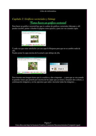 Libro de informática



Capítulo 3: Gráficos vectoriales y bitmap
                       Como hacer un gráfico vectorial
Para hacer un gráfico vectorial hay que ir a editor de gráficos vectoriales Inkscape y allí
puedes escribir, pintar o diseñar la página como quieres y para eso vas creando capas.




Y cada vez que estas satisfecho con esa capa lo bloqueas para que no se cambie nada de
ella.
Puedes poner la capa encima de la actual o por debajo de ella.




Para insertar una imagen tienes que ir a archivo y dar a importar ... y para que se vea cuando
la guardes tienes que ponerla por encima de las capas que ya tienes y después dar a efecto, a
continuación imágenes y en las opciones que salen: incrustar todas las imágenes ...




                                           Página 5
    Esta obra esta bajo la licencia Creative Commons Reconocimiento-Compartir igual.
 