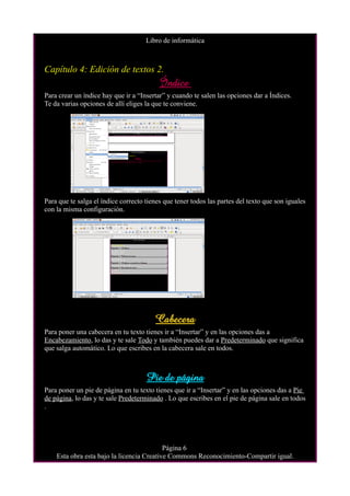 Libro de informática



Capítulo 4: Edición de textos 2.
                                          Índice
Para crear un índice hay que ir a “Insertar” y cuando te salen las opciones dar a Índices.
Te da varias opciones de allí eliges la que te conviene.




Para que te salga el índice correcto tienes que tener todos las partes del texto que son iguales
con la misma configuración.




                                        Cabecera
Para poner una cabecera en tu texto tienes ir a “Insertar” y en las opciones das a
Encabezamiento, lo das y te sale Todo y también puedes dar a Predeterminado que significa
que salga automático. Lo que escribes en la cabecera sale en todos.



                                     Pie de página
Para poner un pie de página en tu texto tienes que ir a “Insertar” y en las opciones das a Pie
de página, lo das y te sale Predeterminado . Lo que escribes en el pie de página sale en todos
.




                                           Página 6
    Esta obra esta bajo la licencia Creative Commons Reconocimiento-Compartir igual.
 