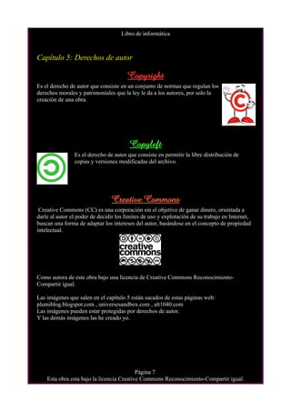 Libro de informática



Capítulo 5: Derechos de autor

                                       Copyright
Es el derecho de autor que consiste en un conjunto de normas que regulan los
derechos morales y patrimoniales que la ley le da a los autores, por solo la
creación de una obra.




                                        Copyleft
                Es el derecho de autor que consiste en permitir la libre distribución de
                copias y versiones modificadas del archivo.




                                Creative Commons
 Creative Commons (CC) es una corporación sin el objetivo de ganar dinero, orientada a
darle al autor el poder de decidir los límites de uso y explotación de su trabajo en Internet,
buscan una forma de adaptar los intereses del autor, basándose en el concepto de propiedad
intelectual.




Como autora de este obra bajo una licencia de Creative Commons Reconocimiento-
Compartir igual.

Las imágenes que salen en el capítulo 5 están sacados de estas páginas web:
plumiblog.blogspot.com , universesandbox.com , alt1040.com
Las imágenes pueden estar protegidas por derechos de autor.
Y las demás imágenes las he creado yo.




                                           Página 7
    Esta obra esta bajo la licencia Creative Commons Reconocimiento-Compartir igual.
 