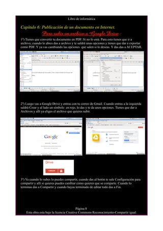Libro de informática

Capítulo 6: Publicación de un documento en Internet.
                Para subir un archivo a Google Drive :
1º) Tienes que convertir tu documento en PDF. Si no lo está. Para esto tienes que ir a
archivo, cuando lo abres das a archivo y te saldrá unas opciones y tienes que dar a exportar
como PDF. Y ya vas cambiando las opciones que salen si lo deseas. Y das das a ACEPTAR.




2º) Luego vas a Google Drive y entras con tu correo de Gmail. Cuando entras a la izquierda
saldrá Crear y al lado un símbolo en rojo, lo das y te da unos opciones. Tienes que dar a
Archivos y allí ya eliges el archivo que quieres subir.




3º) Ya cuando lo subes lo puedes compartir, cuando das al botón te sale Configuración para
compartir y allí si quieres puedes cambiar como quieres que se comparte. Cuando lo
terminas das a Compartir y cuando hayas terminado de editar todo das a Fin.




                                           Página 8
    Esta obra esta bajo la licencia Creative Commons Reconocimiento-Compartir igual.
 