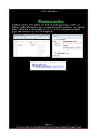 Libro de informática




                                Como hacer un enlace
Para hacer un enlace tienes que ir al sitio donde vas a publicar ese enlace y subrayas la
palabra o palabras a las que vas a hacer un enlace. Después debe de haber un boton diciendo
enlace en la barra de herramientas que sale. Al darlo te sale un menú donde escribes la
página web a donde va a ir cuando das a esa palabra.




                                           Página 9
    Esta obra esta bajo la licencia Creative Commons Reconocimiento-Compartir igual.
 