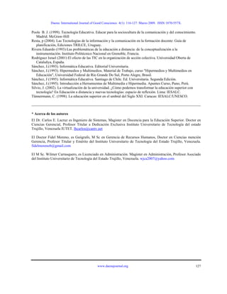 Daena: International Journal of Good Conscience. 4(1): 116-127. Marzo 2009. ISSN 1870-557X.
Poole B. J. (1999). Tecnología Educativa. Educar para la sociocultura de la comunicación y del conocimiento.
Madrid. McGraw-Hill
Resta, p (2004). Las Tecnologías de la información y la comunicación en la formación docente: Guía de
planificación, Ediciones TRILCE, Uruguay.
Rivera Eduardo (1993) Las problemáticas de la educación a distancia: de la conceptualización a la
instrumentación. Instituto Politécnico Nacional en Grenoble, Francia.
Rodríguez Israel (2001) El efecto de las TIC en la organización de acción colectiva. Universidad Oberta de
Cataluñya, España.
Sánchez, J.(1993). Informática Educativa. Editorial Universitaria.
Sánchez, J.(1993). Hipermedios y Multimedios. Material de Trabajo, curso "Hipermedios y Multimedios en
Educación", Universidad Federal de Río Grande Do Sul, Porto Alegre, Brasil.
Sánchez, J (1995). Informática Educativa. Santiago de Chile. Ed. Universitaria. Segunda Edición.
Sánchez, J.(1995). Introducción a Herramientas de Multimedia e Hipermedia. Apuntes Curso, Puno, Perú.
Silvio, J. (2002). La virtualización de la universidad. ¿Cómo podemos transformar la educación superior con
tecnología? En Educación a distancia y nuevas tecnologías: espacio de reflexión. Lima: IESALC.
Tünnermann, C. (1998). La educación superior en el umbral del Siglo XXI. Caracas: IESALC/UNESCO.
* Acerca de los autores
El Dr. Carlos E. Lacruz es Ingeniero de Sistemas, Magister en Docencia para la Educación Superior. Doctor en
Ciencias Gerencial, Profesor Titular a Dedicación Exclusiva Instituto Universitario de Tecnología del estado
Trujillo, Venezuela IUTET. lhcarlos@cantv.net
El Doctor Fidel Moreno, es Geógrafo, M Sc en Gerencia de Recursos Humanos, Doctor en Ciencias mención
Gerencia, Profesor Titular y Emérito del Instituto Universitario de Tecnología del Estado Trujillo, Venezuela.
fidelmorenob@gmail.com
El M Sc. Wilmer Carrasquero, es Licenciado en Administración. Magíster en Administración, Profesor Asociado
del Instituto Universitario de Tecnología del Estado Trujillo, Venezuela. wjca2007@yahoo.com
www.daenajournal.org 127
 