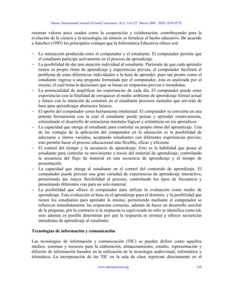 Daena: International Journal of Good Conscience. 4(1): 116-127. Marzo 2009. ISSN 1870-557X.
retoman valores poco usados como la cooperación y colaboración; contribuyendo para la
evolución de la ciencia y la tecnología, en síntesis se fortalece el hecho educativo. De acuerdo
a Sánchez (1995) las principales ventajas que la Informática Educativa ofrece son:
− La interacción producida entre el computador y el estudiante. El computador permite que
el estudiante participe activamente en el proceso de aprendizaje.
− La posibilidad de dar una atención individual al estudiante. Partiendo de que cada aprendiz
tienen su propio ritmo de aprendizaje y experiencias previas, el computador facilitará el
problema de estas diferencias individuales a la hora de aprender, pues tan pronto como el
estudiante ingresa a una pregunta formulada por el computador, ésta es analizada por el
mismo, el cual toma la decisiones que se basan en respuestas previas e inmediatas.
− La potencialidad de amplificar las experiencias de cada día. El computador puede crear
experiencias con la finalidad de enriquecer el medio ambiente de aprendizaje formal actual
y futuro con la intención de construir en el estudiante procesos mentales que servirán de
base para aprendizajes abstractos futuros.
− El aporte del computador como herramienta intelectual. El computador se convierte en una
potente herramienta con la cual el estudiante puede pensar y aprender creativamente,
estimulando el desarrollo de estructuras mentales lógicas y aritméticas en los aprendices.
− La capacidad que otorga al estudiante para controlar su propio ritmo del aprendizaje. Una
de las ventajas de la aplicación del computador en la educación es la posibilidad de
adecuarse a ritmos variados, aceptando estudiantes con diferentes experiencias previas;
esto permite hacer el proceso educacional más flexible, eficaz y eficiente.
− El control del tiempo y la secuencia de aprendizaje. Esto es la habilidad que posee el
estudiante para controlar su movimiento a través del material de aprendizaje, controlando
la secuencia del flujo de material en una secuencia de aprendizaje y el tiempo de
presentación.
− La capacidad que otorga al estudiante en el control del contenido de aprendizaje. El
computador puede proveer una gran variedad de experiencias de aprendizaje interactivo,
permitiendo dar mayor flexibilidad al proceso, controlando los tipos de frecuencia y
presentando diferentes vías para un solo material.
− La posibilidad que ofrece el computador para utilizar la evaluación como medio de
aprendizaje. Esta evaluación se basa en el aprendizaje para el dominio, y la posibilidad que
tienen los estudiantes para aprender lo mismo; permitiendo mediante el computador se
refuercen inmediatamente las respuestas correctas, además de hacer un desarrollo auxiliar
de la pregunta; por lo contrario si la respuesta es equivocada no sólo se identifica como tal,
sino además es posible determinar por qué la respuesta es errónea y ofrecer secuencias
inmediatas de aprendizaje al estudiante.
Tecnologías de información y comunicación
Las tecnologías de información y comunicación (TIC) se pueden definir como aquellos
medios, sistemas y recursos para la elaboración, almacenamiento, estudio, representación y
difusión de información basados en la utilización de la tecnología audiovisual, informática y
telemática. La incorporación de las TIC en la sala de clase repercute directamente en el
www.daenajournal.org 119
 