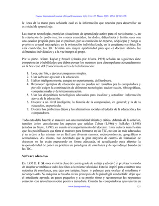 Daena: International Journal of Good Conscience. 4(1): 116-127. Marzo 2009. ISSN 1870-557X.
le lleva de la mano para señalarle cuál es la información que necesita para desarrollar su
actividad de aprendizaje.
Las nuevas tecnologías propician situaciones de aprendizaje activo para el participante; y, en
la resolución de problemas, los errores cometidos, las dudas, dificultades y limitaciones son
una ocasión propicia para que el profesor, por su condición de experto, despliegue y ponga a
prueba su arsenal andragógico en la orientación individualizada, en la enseñanza socrática. En
esta condición, las TIC brindan una mayor oportunidad para que el docente atienda las
diferencias individuales y a la vez integre al grupo.
Por su parte, Boirot, Taylor y Powell (citados por Rivera, 1993) señalan las siguientes siete
competencias o habilidades que deben poseer los maestros para desempeñarse adecuadamente
en la Sociedad del Conocimiento o Era de la Información:
1. Leer, escribir, y ejecutar programas simples.
2. Usar software aplicado a la educación.
3. Hablar inteligentemente, aunque no expertamente, del hardware.
4. Reconocer ejemplos de educación que no pueden ser resueltos por la computadora y
por ello exigen la combinación de diferentes tecnologías: audiovisuales, bibliográficas,
computacionales y de telecomunicación.
5. Usar los dispositivos tecnológicos adecuados para localizar y actualizar información
acerca de la educación.
6. Discutir a un nivel inteligente, la historia de la computación, en general; y la de la
educación, en particular.
7. Discutir los problemas éticos y las alternativas sociales alrededor de la educación y los
computadores.
Todo esto debe hacerlo el maestro con una mentalidad abierta y crítica. Además de lo anterior,
también deben considerarse los aspectos que señalan Cuban (1.986) y Bulkeley (1.988)
(citados en Poole, 1.999), en cuanto al comportamiento del docente. Estos autores manifiestan
que las posibilidades que tiene el maestro para formarse en las TIC, no son las más adecuadas
y su acceso a las mismas no es fácil por diversas razones: socioeconómicas, geográficas o
actitudinales. Así mismo, han detectado que la gran mayoría de centros de formación de
docentes no les están preparando en forma adecuada, ni actualizando para afrontar la
responsabilidad de poner en práctica un paradigma de enseñanza y de aprendizaje basado en
las TIC.
Software educativo
En 1.953 B. F. Skinner visitó la clase de cuarto grado de su hija y observó al profesor tratando
de enseñar aritmética a todos los niños a la misma velocidad. Esto lo inspiró para construir una
máquina de enseñanza, una caja con tarjetas, luces y palancas para evaluar al estudiante y
recompensarlo. Su máquina se basaba en los principios de la psicología conductista: dejar que
el estudiante aprenda en pasos pequeños y a su propio ritmo y recompensar las respuestas
correctas con retroalimentación positiva inmediata. Cuando las computadoras aparecieron en
www.daenajournal.org 121
 