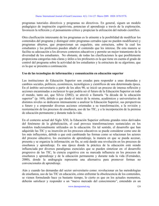 Daena: International Journal of Good Conscience. 4(1): 116-127. Marzo 2009. ISSN 1870-557X.
programas tutoriales directivos y programas no directivos. En general, siguen un modelo
pedagógico de inspiración cognitivista, potencian el aprendizaje a través de la exploración,
favorecen la reflexión y el pensamiento crítico y propician la utilización del método científico.
Otra clasificación interesante de los programas es lo atinente a la posibilidad de modificar los
contenidos del programa y distinguir entre programas cerrados (que no pueden modificarse) y
programas abiertos, que proporcionan un esqueleto, una estructura, sobre la cual los
estudiantes y los profesores pueden añadir el contenido que les interese. De esta manera se
facilita su adecuación a los diversos contextos educativos y permite un mejor tratamiento de la
diversidad de los estudiantes. No obstante, de todas las clasificaciones la que posiblemente
proporciona categorías más claras y útiles a los profesores es la que tiene en cuenta el grado de
control del programa sobre la actividad de los estudiantes y la estructura de su algoritmo, que
es la que se presenta a continuación.
Uso de las tecnologías de información y comunicación en educación superior
Las instituciones de Educación Superior son creadas para responder a unas demandas y
cambios sociales, políticos, económicos, tecnológicos y científicos de una determinada época.
En el ámbito universitario a partir de los años 90, se inició un proceso de intensa reflexión y
acciones encaminadas a esclarecer lo que podría ser el futuro de la Educación Superior en todo
el mundo, tanto así, que Silvio (2002), se atrevió a llamarla “la década de la educación
superior” (p. 169), debido a que desde el inicio de la misma, académicos y universitarios de
distintos niveles se dedicaron intensamente a analizar la Educación Superior, sus perspectivas
a futuro y a emprender diversas acciones orientadas a su transformación, a la revisión y
reorientación de los procesos de enseñanza, uso de las TIC, y a la incorporación de la premisa
de educación permanente y durante toda la vida.
En el contexto actual del Siglo XXI, la Educación Superior enfrenta grandes retos derivados
del fenómeno de la globalización, el cual provoca transformaciones sustanciales en los
modelos tradicionalmente utilizados en la educación. En tal sentido, el desarrollo que han
adquirido las TIC y su inserción en los procesos educativos se puede considerar como uno de
los más influyentes, debido a que está cambiando las formas como se relacionan los actores
del proceso educativo, los escenarios de aprendizaje, la manera en que se pueda accesar,
presenta y se organiza la información; en fin, se está dando una revolución en los procesos de
enseñanza y aprendizaje. Es una época donde la práctica de la educación está siendo
influenciada por diversos paradigmas esenciales que se pueden sintetizar en: el desarrollo
progresivo de las TIC, la ciencia cognitiva con su marcada influencia en los procesos de
enseñanza y aprendizaje y de la educación permanente y durante toda la vida (Fernández,
2000), donde la andragogía representa una alternativa para promover formas no
convencionales de aprendizaje.
Aún y cuando las demandas del sector universitario como: revolucionar en las metodologías
de enseñanza, uso de las TIC en educación, cómo enfrentar la obsolescencia de los contenidos,
se vienen formulando hace ya bastante tiempo, lo cierto es que en los actuales momentos,
deberán satisfacer y responder a un “nuevo mercado del conocimiento”, entendido en un
www.daenajournal.org 124
 