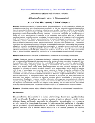 Daena: International Journal of Good Conscience. 4(1): 116-127. Marzo 2009. ISSN 1870-557X.
La informática educativa en educación superior
(Educational computer science in higher education)
Lacruz, Carlos., Fidel Moreno y Wilmer Carrasquero*
Resumen. Este artículo se analiza la importancia de la Informática educativa en educación superior, donde el uso
de esta tecnología como apoyo en procesos de aprendizaje, ha sido una inquietud investigada durante cierto
tiempo, su asimilación dentro de instituciones educativas como un saber científico, posibilita la adecuación del
entorno educativo, originando mayor capacidad de transformación e innovación, ya que la tecnología permite el
progreso y el cambio, transformando culturas y sobre todo a la educación. Anticipando que, la tecnología por sí
misma no mejora necesariamente la habilidad de los estudiantes para aprender, sino que el aprendizaje
significativo con el uso de herramientas tecnológicas (informática educativa) se logra a través de la combinación
de la visión y apoyo de los docentes que dominen el uso de la tecnología para el aprendizaje, con estándares de
contenidos y recursos curriculares de evaluación efectiva en el acceso a tecnologías actualizadas, tales como
software y redes de telecomunicaciones, haciendo énfasis en el estudiante como aprendiz activo y constructivo.
Se presenta una definición de informática educativa, tecnologías de información y comunicación, los programas
educativos, uso de las tecnologías de información y comunicación en educación superior, concluyendo como la
informática educativa en la preparación de los docentes pueden dar respuesta a las exigencias entre sociedad,
educación e informática, formando parte también de la evolución la cual en un plazo de tiempo relativamente
corto va permitir relacionar el aprendizaje significativo de los estudiantes a través de herramientas tecnológicas.
Palabras claves. Informática educativa, software educativo, tecnologías de información y comunicación
Abstract. This article analyzes the importance of educative computer science in education superior, where the
use of this technology like support in learning processes, has been a restlessness investigated during certain time,
its assimilation within educative institutions like a scientific knowledge, makes possible the adjustment of the
educative surroundings, originating greater capacity of transformation and innovation, since the technology
allows to the progress and the change mainly, transforming cultures and to the education. Anticipating that, the
technology by itself does not improve necessarily the ability of the students to learn, but the significant learning
with the use of technological tools (computer science educative) is obtained through the combination of the
educational vision and support of which they dominate the use of the technology for the learning, with standards
of contents and curricular resources of effective evaluation in the access to up-to-date technologies, such as the
software and networks of telecommunications, doing emphasis in the student like active and constructive
apprentice. One appears a definition of educative computer science, technologies of information and
communication, the educative programs, use of the information technologies and communication in education
superior, concluding as educative computer science in the preparation of the educational ones can give answer to
the exigencies between society, education and computer science, forming part also of the evolution which within
relatively short time goes to allow to relate the significant learning of the students through technological tools.
Keywords. Educational computer science, educative software, technologies of information and communication
Introducción.
El acelerado ritmo de desarrollo de la ciencia y la tecnología durante esta segunda mitad de
siglo ha delineado disciplinas que permiten estudiar el proceso educativo desde ópticas
distintas. Surgen las llamadas tecnologías de información y comunicación, cuya resonancia
social y cultural ha determinado la emisión de juicios como baja calidad de la educación,
escasa pertinencia científico-tecnológica del sistema educacional y disfuncionalidad del
proceso educativo con el mundo laboral productivo a un número creciente de sistemas
www.daenajournal.org 116
 