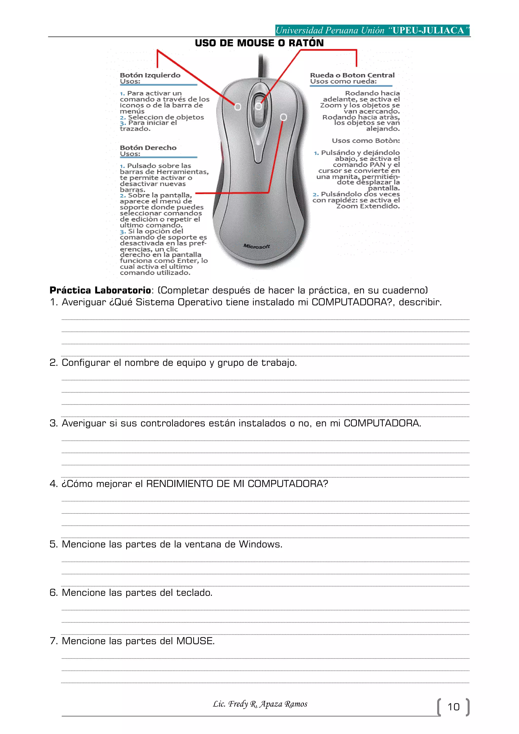 Universidad Peruana Unión “UPEU-JULIACA”
Lic. Fredy R. Apaza Ramos 10
USO DE MOUSE O RATÓN
Práctica Laboratorio: (Completar después de hacer la práctica, en su cuaderno)
1. Averiguar ¿Qué Sistema Operativo tiene instalado mi COMPUTADORA?, describir.
2. Configurar el nombre de equipo y grupo de trabajo.
3. Averiguar si sus controladores están instalados o no, en mi COMPUTADORA.
4. ¿Cómo mejorar el RENDIMIENTO DE MI COMPUTADORA?
5. Mencione las partes de la ventana de Windows.
6. Mencione las partes del teclado.
7. Mencione las partes del MOUSE.
 