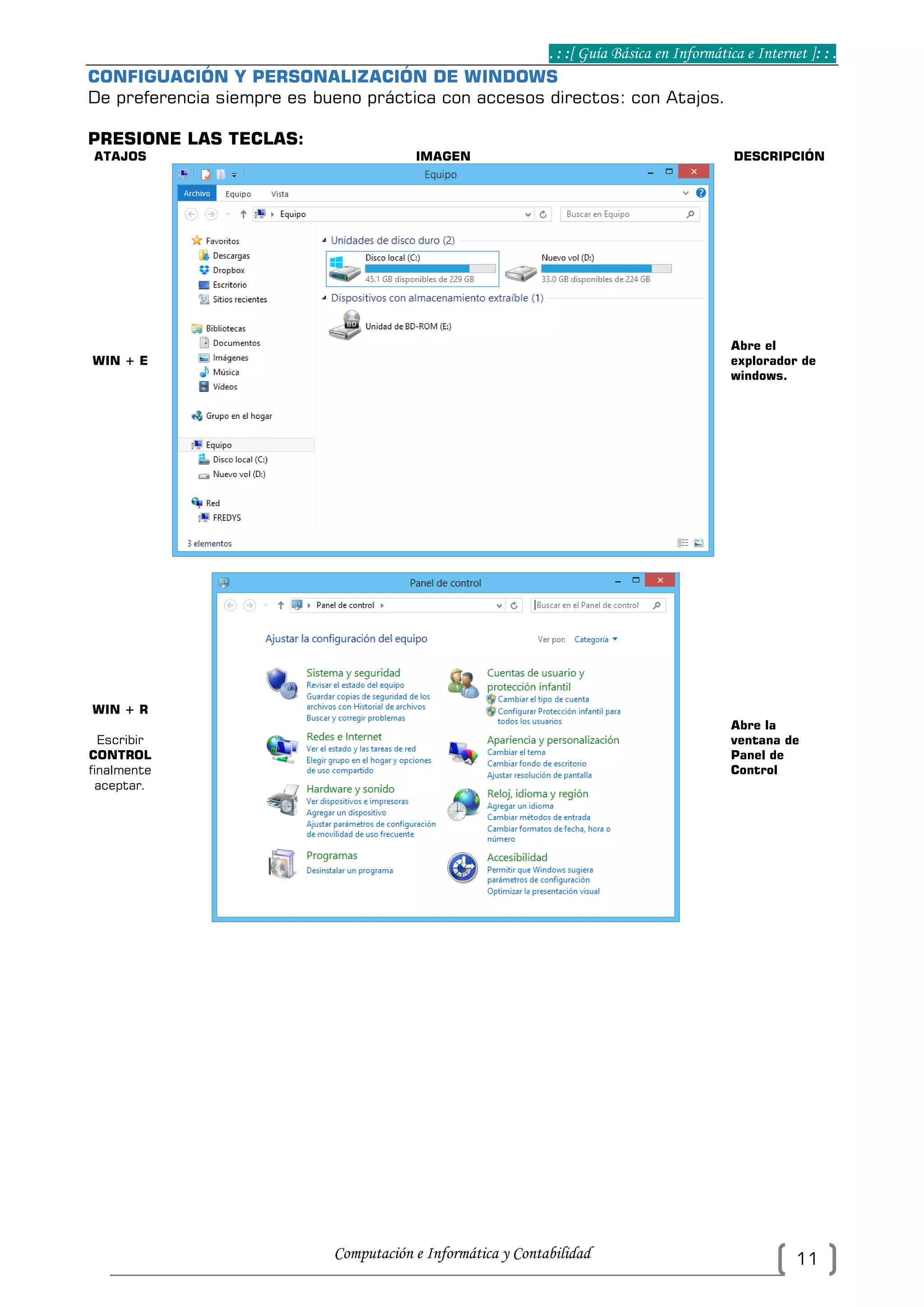 . : :[ Guía Básica en Informática e Internet ]: : .
Computación e Informática y Contabilidad 11
CONFIGUACIÓN Y PERSONALIZACIÓN DE WINDOWS
De preferencia siempre es bueno práctica con accesos directos: con Atajos.
PRESIONE LAS TECLAS:
ATAJOS IMAGEN DESCRIPCIÓN
WIN + E
Abre el
explorador de
windows.
WIN + R
Escribir
CONTROL
finalmente
aceptar.
Abre la
ventana de
Panel de
Control
 