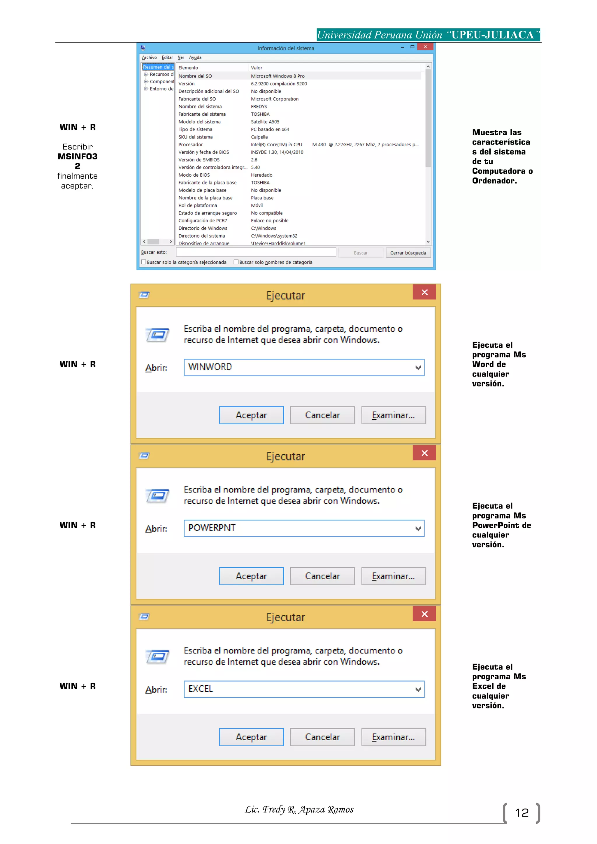 Universidad Peruana Unión “UPEU-JULIACA”
Lic. Fredy R. Apaza Ramos 12
WIN + R
Escribir
MSINFO3
2
finalmente
aceptar.
Muestra las
característica
s del sistema
de tu
Computadora o
Ordenador.
WIN + R
Ejecuta el
programa Ms
Word de
cualquier
versión.
WIN + R
Ejecuta el
programa Ms
PowerPoint de
cualquier
versión.
WIN + R
Ejecuta el
programa Ms
Excel de
cualquier
versión.
 