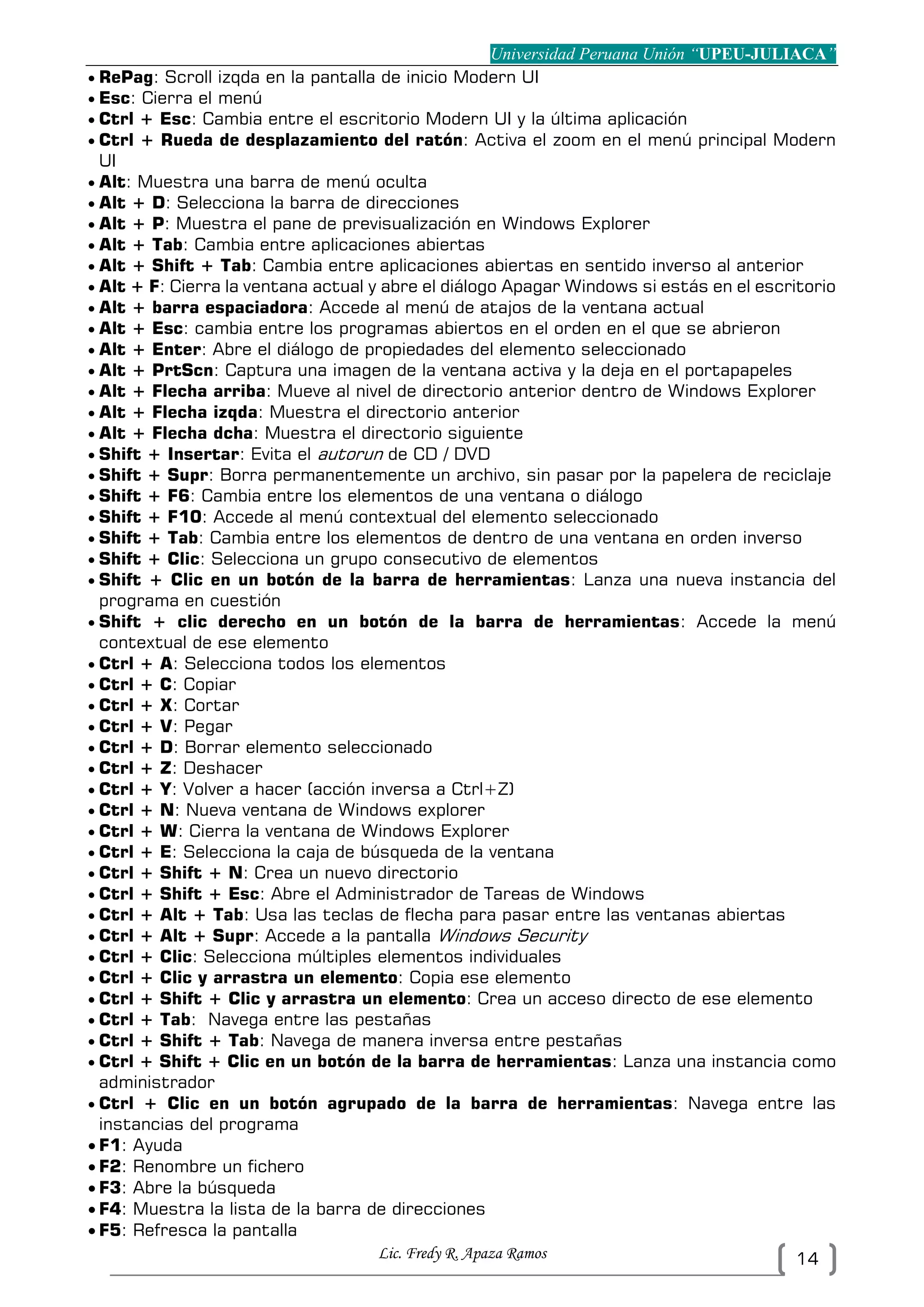 Universidad Peruana Unión “UPEU-JULIACA”
Lic. Fredy R. Apaza Ramos 14
 RePag: Scroll izqda en la pantalla de inicio Modern UI
 Esc: Cierra el menú
 Ctrl + Esc: Cambia entre el escritorio Modern UI y la última aplicación
 Ctrl + Rueda de desplazamiento del ratón: Activa el zoom en el menú principal Modern
UI
 Alt: Muestra una barra de menú oculta
 Alt + D: Selecciona la barra de direcciones
 Alt + P: Muestra el pane de previsualización en Windows Explorer
 Alt + Tab: Cambia entre aplicaciones abiertas
 Alt + Shift + Tab: Cambia entre aplicaciones abiertas en sentido inverso al anterior
 Alt + F: Cierra la ventana actual y abre el diálogo Apagar Windows si estás en el escritorio
 Alt + barra espaciadora: Accede al menú de atajos de la ventana actual
 Alt + Esc: cambia entre los programas abiertos en el orden en el que se abrieron
 Alt + Enter: Abre el diálogo de propiedades del elemento seleccionado
 Alt + PrtScn: Captura una imagen de la ventana activa y la deja en el portapapeles
 Alt + Flecha arriba: Mueve al nivel de directorio anterior dentro de Windows Explorer
 Alt + Flecha izqda: Muestra el directorio anterior
 Alt + Flecha dcha: Muestra el directorio siguiente
 Shift + Insertar: Evita el autorun de CD / DVD
 Shift + Supr: Borra permanentemente un archivo, sin pasar por la papelera de reciclaje
 Shift + F6: Cambia entre los elementos de una ventana o diálogo
 Shift + F10: Accede al menú contextual del elemento seleccionado
 Shift + Tab: Cambia entre los elementos de dentro de una ventana en orden inverso
 Shift + Clic: Selecciona un grupo consecutivo de elementos
 Shift + Clic en un botón de la barra de herramientas: Lanza una nueva instancia del
programa en cuestión
 Shift + clic derecho en un botón de la barra de herramientas: Accede la menú
contextual de ese elemento
 Ctrl + A: Selecciona todos los elementos
 Ctrl + C: Copiar
 Ctrl + X: Cortar
 Ctrl + V: Pegar
 Ctrl + D: Borrar elemento seleccionado
 Ctrl + Z: Deshacer
 Ctrl + Y: Volver a hacer (acción inversa a Ctrl+Z)
 Ctrl + N: Nueva ventana de Windows explorer
 Ctrl + W: Cierra la ventana de Windows Explorer
 Ctrl + E: Selecciona la caja de búsqueda de la ventana
 Ctrl + Shift + N: Crea un nuevo directorio
 Ctrl + Shift + Esc: Abre el Administrador de Tareas de Windows
 Ctrl + Alt + Tab: Usa las teclas de flecha para pasar entre las ventanas abiertas
 Ctrl + Alt + Supr: Accede a la pantalla Windows Security
 Ctrl + Clic: Selecciona múltiples elementos individuales
 Ctrl + Clic y arrastra un elemento: Copia ese elemento
 Ctrl + Shift + Clic y arrastra un elemento: Crea un acceso directo de ese elemento
 Ctrl + Tab: Navega entre las pestañas
 Ctrl + Shift + Tab: Navega de manera inversa entre pestañas
 Ctrl + Shift + Clic en un botón de la barra de herramientas: Lanza una instancia como
administrador
 Ctrl + Clic en un botón agrupado de la barra de herramientas: Navega entre las
instancias del programa
 F1: Ayuda
 F2: Renombre un fichero
 F3: Abre la búsqueda
 F4: Muestra la lista de la barra de direcciones
 F5: Refresca la pantalla
 