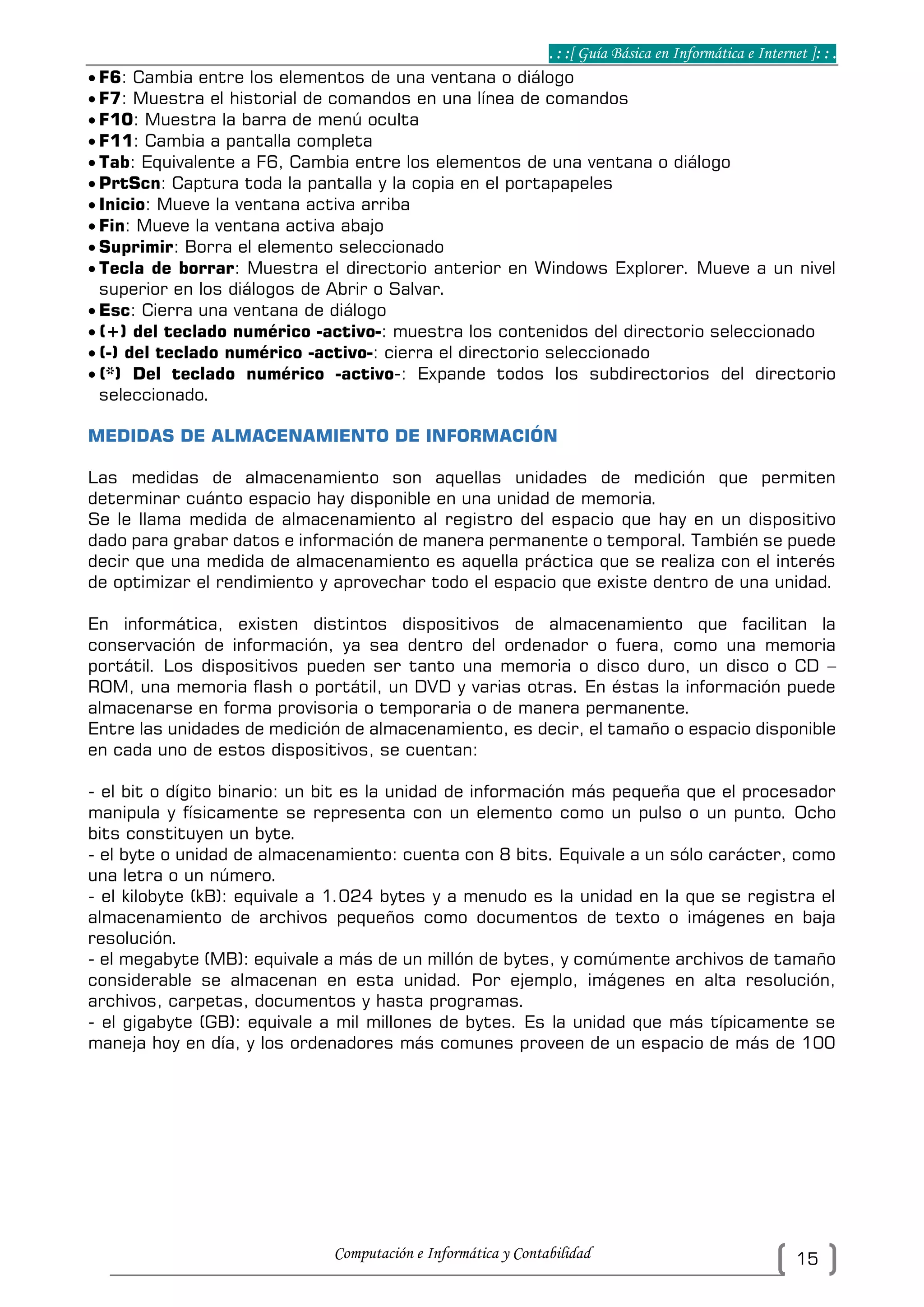 . : :[ Guía Básica en Informática e Internet ]: : .
Computación e Informática y Contabilidad 15
 F6: Cambia entre los elementos de una ventana o diálogo
 F7: Muestra el historial de comandos en una línea de comandos
 F10: Muestra la barra de menú oculta
 F11: Cambia a pantalla completa
 Tab: Equivalente a F6, Cambia entre los elementos de una ventana o diálogo
 PrtScn: Captura toda la pantalla y la copia en el portapapeles
 Inicio: Mueve la ventana activa arriba
 Fin: Mueve la ventana activa abajo
 Suprimir: Borra el elemento seleccionado
 Tecla de borrar: Muestra el directorio anterior en Windows Explorer. Mueve a un nivel
superior en los diálogos de Abrir o Salvar.
 Esc: Cierra una ventana de diálogo
 (+) del teclado numérico -activo-: muestra los contenidos del directorio seleccionado
 (-) del teclado numérico -activo-: cierra el directorio seleccionado
 (*) Del teclado numérico -activo-: Expande todos los subdirectorios del directorio
seleccionado.
MEDIDAS DE ALMACENAMIENTO DE INFORMACIÓN
Las medidas de almacenamiento son aquellas unidades de medición que permiten
determinar cuánto espacio hay disponible en una unidad de memoria.
Se le llama medida de almacenamiento al registro del espacio que hay en un dispositivo
dado para grabar datos e información de manera permanente o temporal. También se puede
decir que una medida de almacenamiento es aquella práctica que se realiza con el interés
de optimizar el rendimiento y aprovechar todo el espacio que existe dentro de una unidad.
En informática, existen distintos dispositivos de almacenamiento que facilitan la
conservación de información, ya sea dentro del ordenador o fuera, como una memoria
portátil. Los dispositivos pueden ser tanto una memoria o disco duro, un disco o CD –
ROM, una memoria flash o portátil, un DVD y varias otras. En éstas la información puede
almacenarse en forma provisoria o temporaria o de manera permanente.
Entre las unidades de medición de almacenamiento, es decir, el tamaño o espacio disponible
en cada uno de estos dispositivos, se cuentan:
- el bit o dígito binario: un bit es la unidad de información más pequeña que el procesador
manipula y físicamente se representa con un elemento como un pulso o un punto. Ocho
bits constituyen un byte.
- el byte o unidad de almacenamiento: cuenta con 8 bits. Equivale a un sólo carácter, como
una letra o un número.
- el kilobyte (kB): equivale a 1.024 bytes y a menudo es la unidad en la que se registra el
almacenamiento de archivos pequeños como documentos de texto o imágenes en baja
resolución.
- el megabyte (MB): equivale a más de un millón de bytes, y comúmente archivos de tamaño
considerable se almacenan en esta unidad. Por ejemplo, imágenes en alta resolución,
archivos, carpetas, documentos y hasta programas.
- el gigabyte (GB): equivale a mil millones de bytes. Es la unidad que más típicamente se
maneja hoy en día, y los ordenadores más comunes proveen de un espacio de más de 100
 