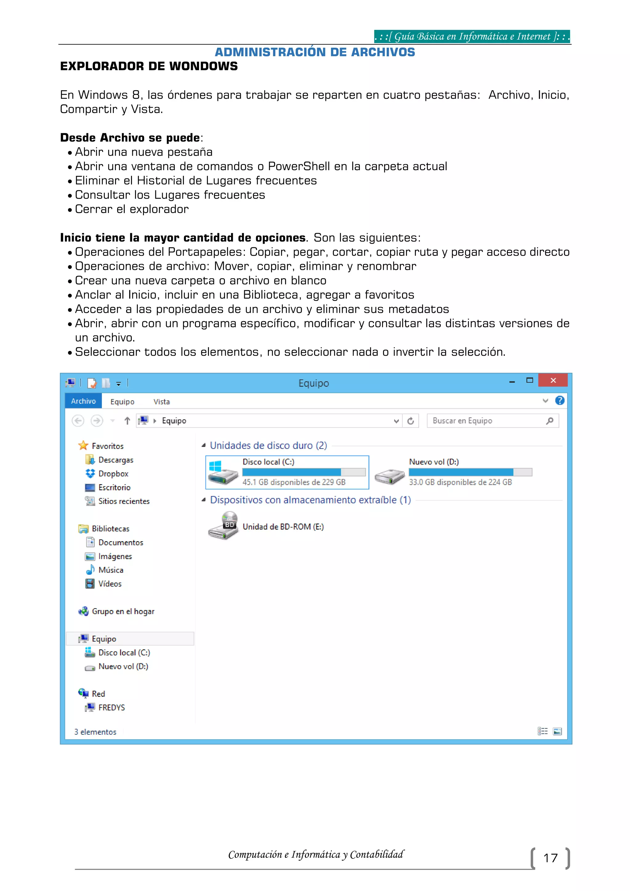 . : :[ Guía Básica en Informática e Internet ]: : .
Computación e Informática y Contabilidad 17
ADMINISTRACIÓN DE ARCHIVOS
EXPLORADOR DE WONDOWS
En Windows 8, las órdenes para trabajar se reparten en cuatro pestañas: Archivo, Inicio,
Compartir y Vista.
Desde Archivo se puede:
 Abrir una nueva pestaña
 Abrir una ventana de comandos o PowerShell en la carpeta actual
 Eliminar el Historial de Lugares frecuentes
 Consultar los Lugares frecuentes
 Cerrar el explorador
Inicio tiene la mayor cantidad de opciones. Son las siguientes:
 Operaciones del Portapapeles: Copiar, pegar, cortar, copiar ruta y pegar acceso directo
 Operaciones de archivo: Mover, copiar, eliminar y renombrar
 Crear una nueva carpeta o archivo en blanco
 Anclar al Inicio, incluir en una Biblioteca, agregar a favoritos
 Acceder a las propiedades de un archivo y eliminar sus metadatos
 Abrir, abrir con un programa específico, modificar y consultar las distintas versiones de
un archivo.
 Seleccionar todos los elementos, no seleccionar nada o invertir la selección.
 