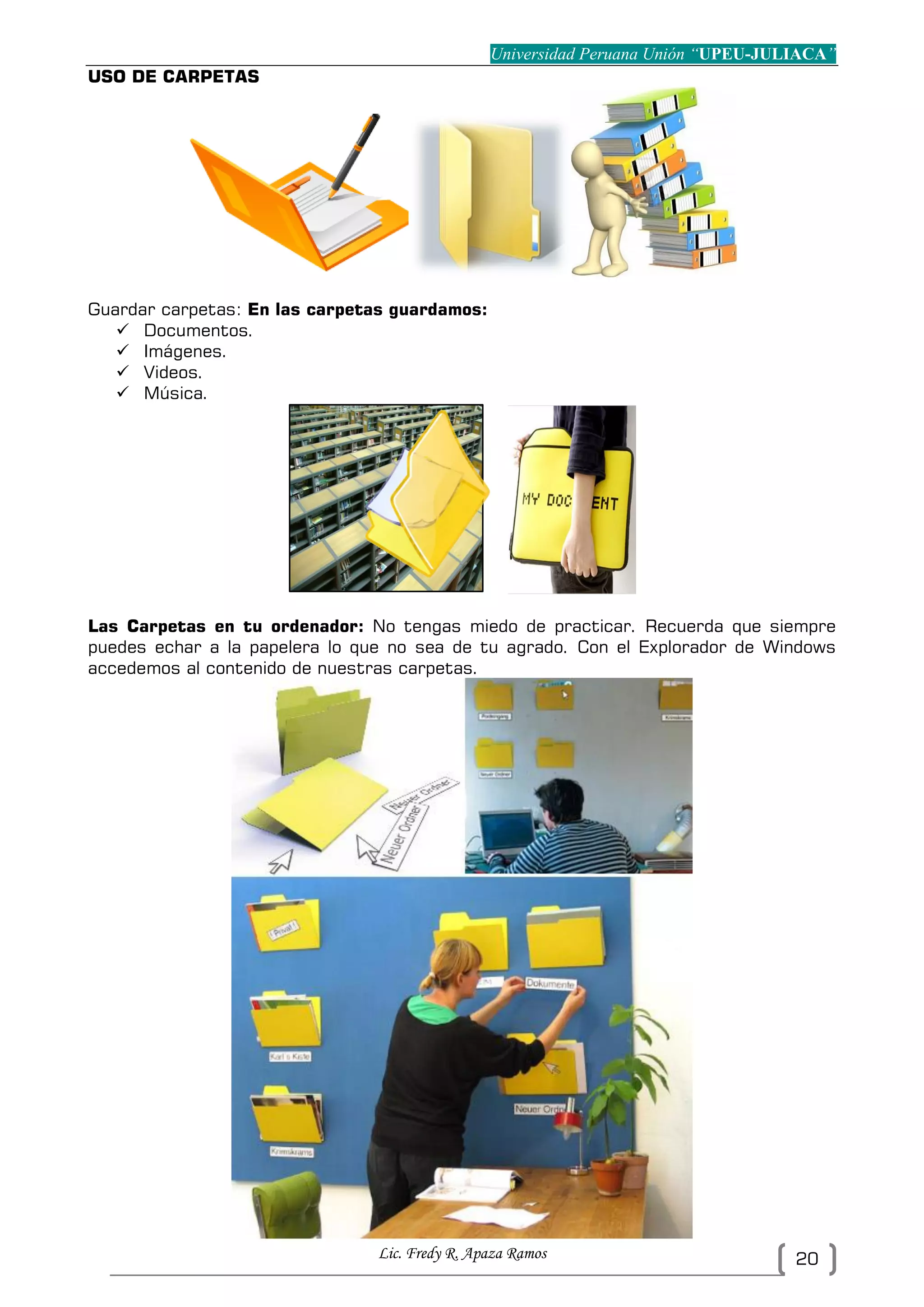 Universidad Peruana Unión “UPEU-JULIACA”
Lic. Fredy R. Apaza Ramos 20
USO DE CARPETAS
Guardar carpetas: En las carpetas guardamos:
 Documentos.
 Imágenes.
 Videos.
 Música.
Las Carpetas en tu ordenador: No tengas miedo de practicar. Recuerda que siempre
puedes echar a la papelera lo que no sea de tu agrado. Con el Explorador de Windows
accedemos al contenido de nuestras carpetas.
 