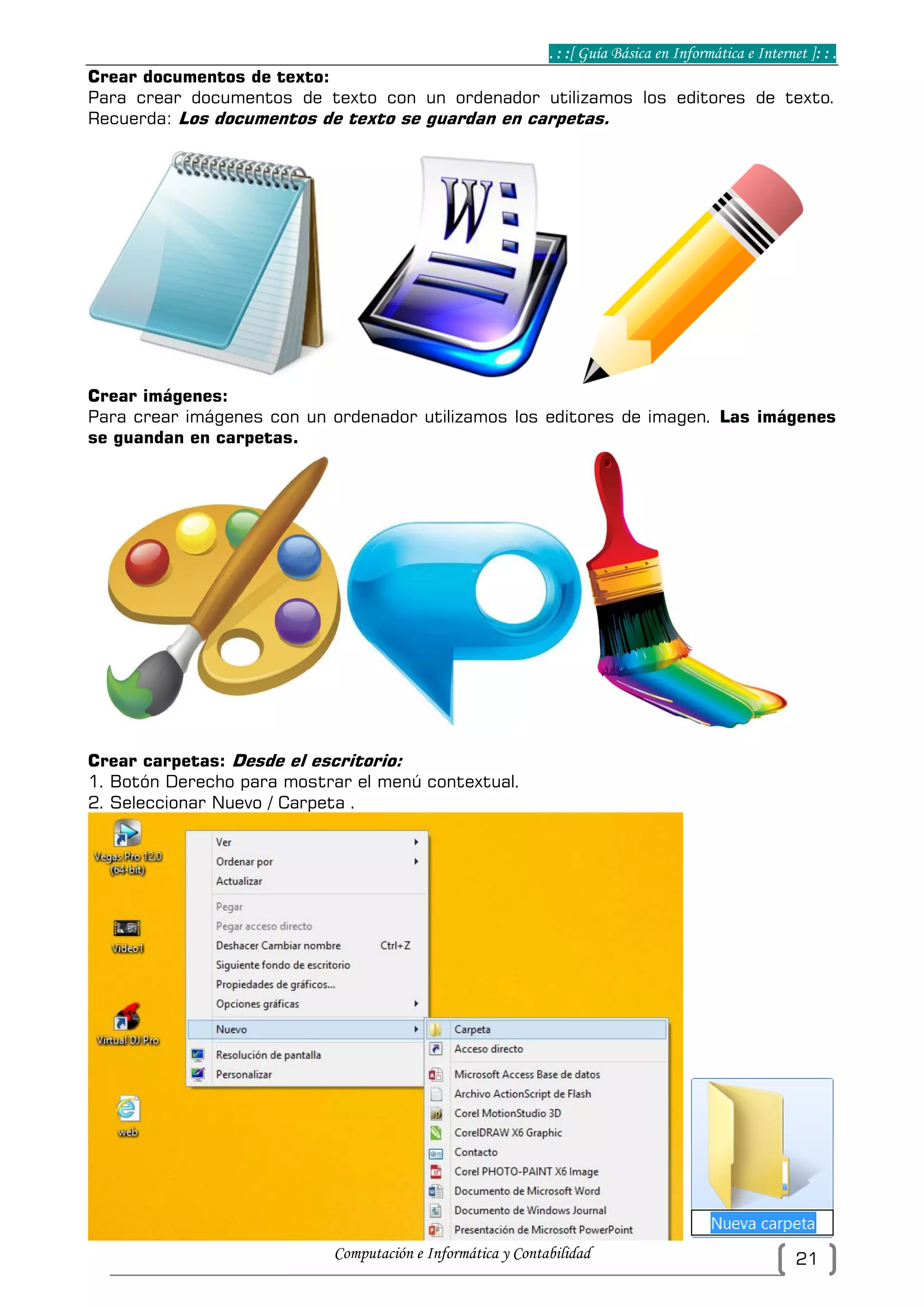 . : :[ Guía Básica en Informática e Internet ]: : .
Computación e Informática y Contabilidad 21
Crear documentos de texto:
Para crear documentos de texto con un ordenador utilizamos los editores de texto.
Recuerda: Los documentos de texto se guardan en carpetas.
Crear imágenes:
Para crear imágenes con un ordenador utilizamos los editores de imagen. Las imágenes
se guandan en carpetas.
Crear carpetas: Desde el escritorio:
1. Botón Derecho para mostrar el menú contextual.
2. Seleccionar Nuevo / Carpeta .
 