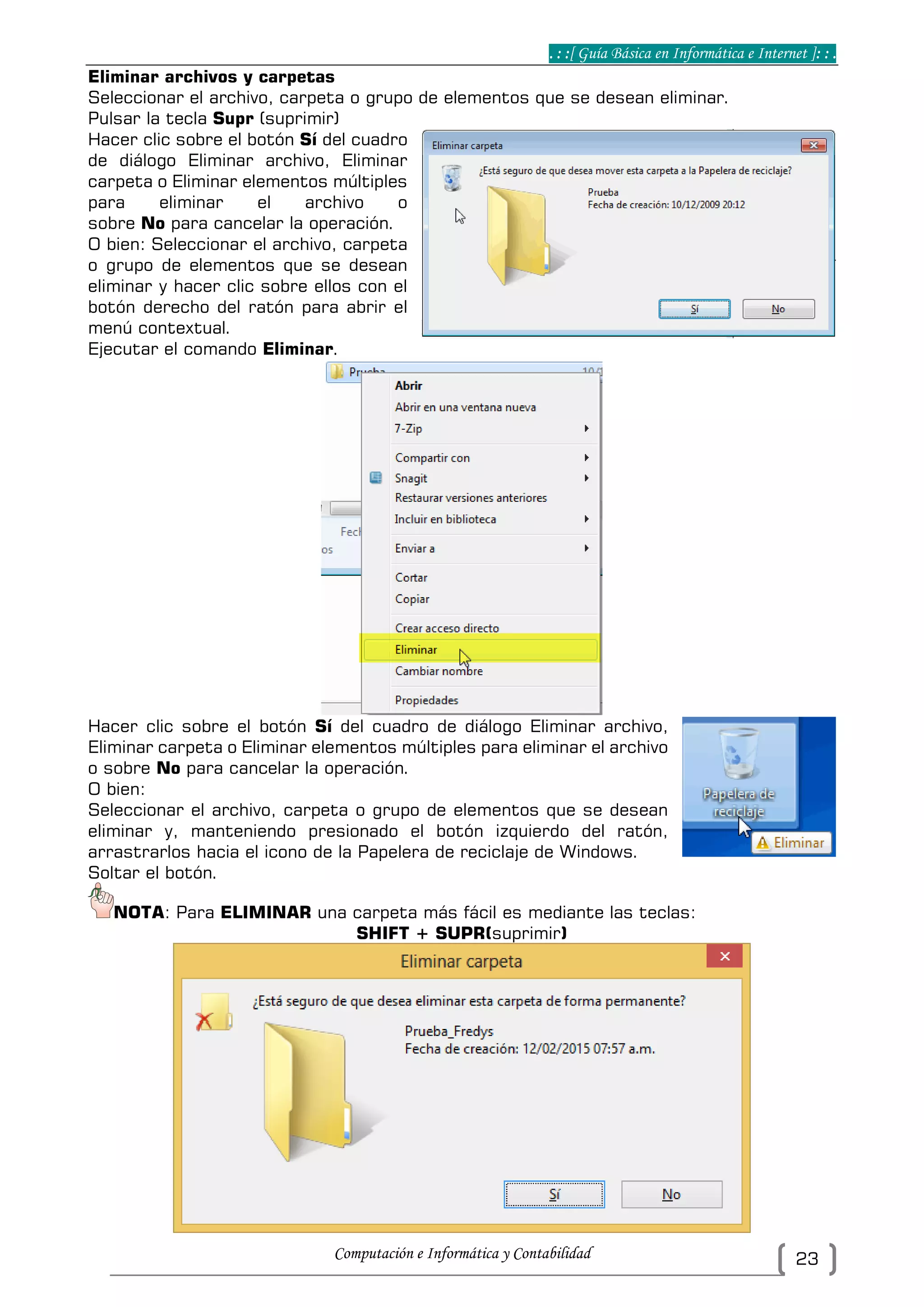 . : :[ Guía Básica en Informática e Internet ]: : .
Computación e Informática y Contabilidad 23
Eliminar archivos y carpetas
Seleccionar el archivo, carpeta o grupo de elementos que se desean eliminar.
Pulsar la tecla Supr (suprimir)
Hacer clic sobre el botón Sí del cuadro
de diálogo Eliminar archivo, Eliminar
carpeta o Eliminar elementos múltiples
para eliminar el archivo o
sobre No para cancelar la operación.
O bien: Seleccionar el archivo, carpeta
o grupo de elementos que se desean
eliminar y hacer clic sobre ellos con el
botón derecho del ratón para abrir el
menú contextual.
Ejecutar el comando Eliminar.
Hacer clic sobre el botón Sí del cuadro de diálogo Eliminar archivo,
Eliminar carpeta o Eliminar elementos múltiples para eliminar el archivo
o sobre No para cancelar la operación.
O bien:
Seleccionar el archivo, carpeta o grupo de elementos que se desean
eliminar y, manteniendo presionado el botón izquierdo del ratón,
arrastrarlos hacia el icono de la Papelera de reciclaje de Windows.
Soltar el botón.
NOTA: Para ELIMINAR una carpeta más fácil es mediante las teclas:
SHIFT + SUPR(suprimir)
 