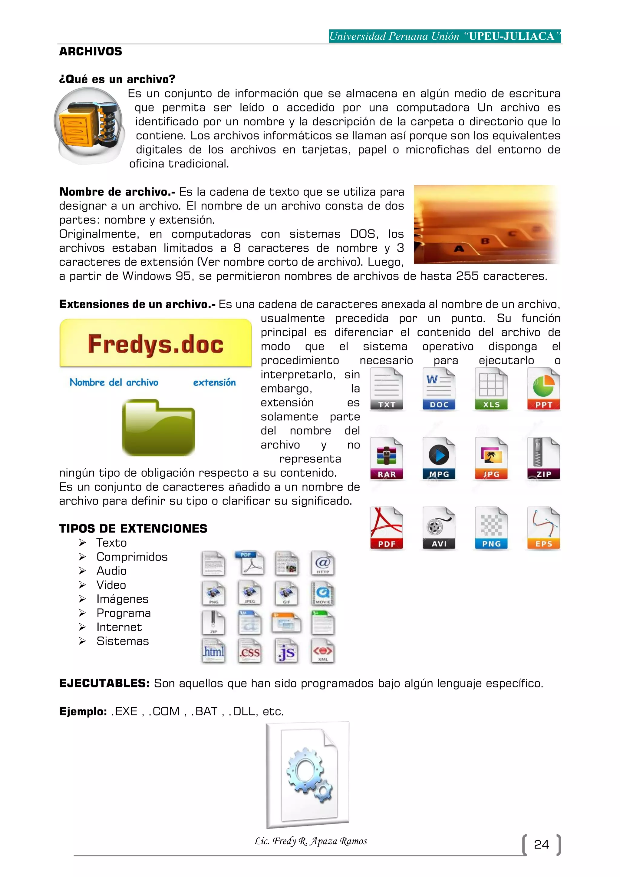 Universidad Peruana Unión “UPEU-JULIACA”
Lic. Fredy R. Apaza Ramos 24
ARCHIVOS
¿Qué es un archivo?
Es un conjunto de información que se almacena en algún medio de escritura
que permita ser leído o accedido por una computadora Un archivo es
identificado por un nombre y la descripción de la carpeta o directorio que lo
contiene. Los archivos informáticos se llaman así porque son los equivalentes
digitales de los archivos en tarjetas, papel o microfichas del entorno de
oficina tradicional.
Nombre de archivo.- Es la cadena de texto que se utiliza para
designar a un archivo. El nombre de un archivo consta de dos
partes: nombre y extensión.
Originalmente, en computadoras con sistemas DOS, los
archivos estaban limitados a 8 caracteres de nombre y 3
caracteres de extensión (Ver nombre corto de archivo). Luego,
a partir de Windows 95, se permitieron nombres de archivos de hasta 255 caracteres.
Extensiones de un archivo.- Es una cadena de caracteres anexada al nombre de un archivo,
usualmente precedida por un punto. Su función
principal es diferenciar el contenido del archivo de
modo que el sistema operativo disponga el
procedimiento necesario para ejecutarlo o
interpretarlo, sin
embargo, la
extensión es
solamente parte
del nombre del
archivo y no
representa
ningún tipo de obligación respecto a su contenido.
Es un conjunto de caracteres añadido a un nombre de
archivo para definir su tipo o clarificar su significado.
TIPOS DE EXTENCIONES
 Texto
 Comprimidos
 Audio
 Video
 Imágenes
 Programa
 Internet
 Sistemas
EJECUTABLES: Son aquellos que han sido programados bajo algún lenguaje específico.
Ejemplo: .EXE , .COM , .BAT , .DLL, etc.
 