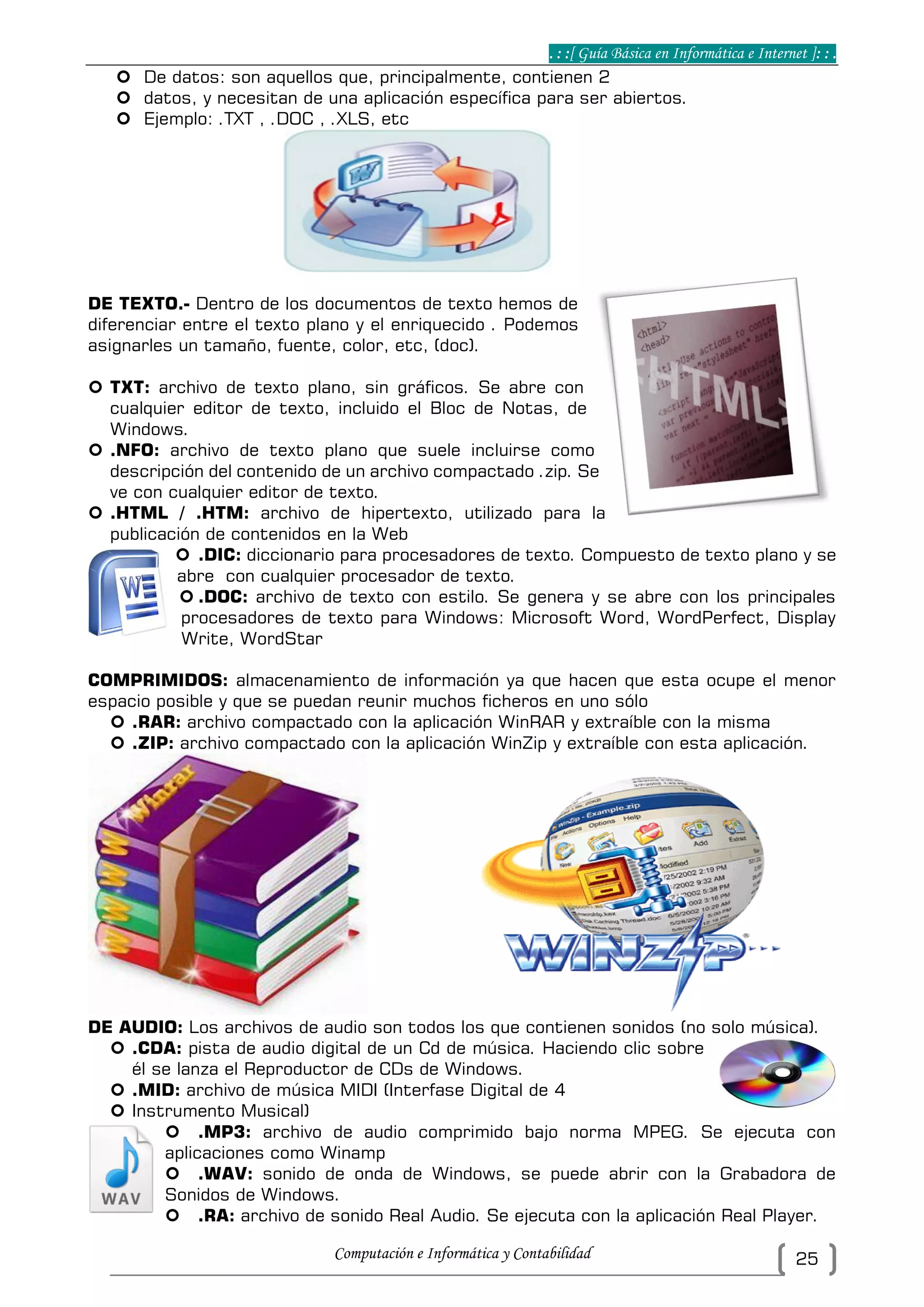 . : :[ Guía Básica en Informática e Internet ]: : .
Computación e Informática y Contabilidad 25
 De datos: son aquellos que, principalmente, contienen 2
 datos, y necesitan de una aplicación específica para ser abiertos.
 Ejemplo: .TXT , .DOC , .XLS, etc
DE TEXTO.- Dentro de los documentos de texto hemos de
diferenciar entre el texto plano y el enriquecido . Podemos
asignarles un tamaño, fuente, color, etc, (doc).
 TXT: archivo de texto plano, sin gráficos. Se abre con
cualquier editor de texto, incluido el Bloc de Notas, de
Windows.
 .NFO: archivo de texto plano que suele incluirse como
descripción del contenido de un archivo compactado .zip. Se
ve con cualquier editor de texto.
 .HTML / .HTM: archivo de hipertexto, utilizado para la
publicación de contenidos en la Web
 .DIC: diccionario para procesadores de texto. Compuesto de texto plano y se
abre con cualquier procesador de texto.
 .DOC: archivo de texto con estilo. Se genera y se abre con los principales
procesadores de texto para Windows: Microsoft Word, WordPerfect, Display
Write, WordStar
COMPRIMIDOS: almacenamiento de información ya que hacen que esta ocupe el menor
espacio posible y que se puedan reunir muchos ficheros en uno sólo
 .RAR: archivo compactado con la aplicación WinRAR y extraíble con la misma
 .ZIP: archivo compactado con la aplicación WinZip y extraíble con esta aplicación.
DE AUDIO: Los archivos de audio son todos los que contienen sonidos (no solo música).
 .CDA: pista de audio digital de un Cd de música. Haciendo clic sobre
él se lanza el Reproductor de CDs de Windows.
 .MID: archivo de música MIDI (Interfase Digital de 4
 Instrumento Musical)
 .MP3: archivo de audio comprimido bajo norma MPEG. Se ejecuta con
aplicaciones como Winamp
 .WAV: sonido de onda de Windows, se puede abrir con la Grabadora de
Sonidos de Windows.
 .RA: archivo de sonido Real Audio. Se ejecuta con la aplicación Real Player.
 