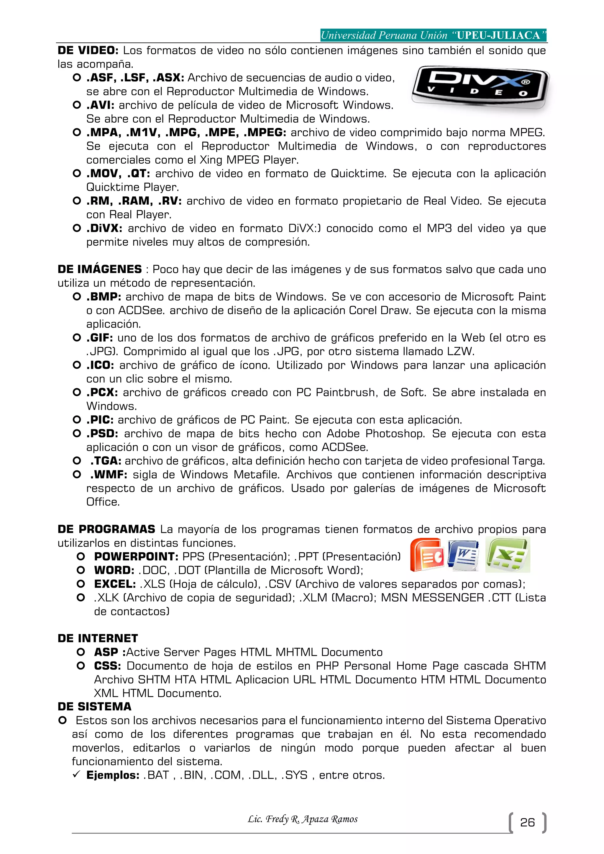 Universidad Peruana Unión “UPEU-JULIACA”
Lic. Fredy R. Apaza Ramos 26
DE VIDEO: Los formatos de video no sólo contienen imágenes sino también el sonido que
las acompaña.
 .ASF, .LSF, .ASX: Archivo de secuencias de audio o video,
se abre con el Reproductor Multimedia de Windows.
 .AVI: archivo de película de video de Microsoft Windows.
Se abre con el Reproductor Multimedia de Windows.
 .MPA, .M1V, .MPG, .MPE, .MPEG: archivo de video comprimido bajo norma MPEG.
Se ejecuta con el Reproductor Multimedia de Windows, o con reproductores
comerciales como el Xing MPEG Player.
 .MOV, .QT: archivo de video en formato de Quicktime. Se ejecuta con la aplicación
Quicktime Player.
 .RM, .RAM, .RV: archivo de video en formato propietario de Real Video. Se ejecuta
con Real Player.
 .DiVX: archivo de video en formato DiVX:) conocido como el MP3 del video ya que
permite niveles muy altos de compresión.
DE IMÁGENES : Poco hay que decir de las imágenes y de sus formatos salvo que cada uno
utiliza un método de representación.
 .BMP: archivo de mapa de bits de Windows. Se ve con accesorio de Microsoft Paint
o con ACDSee. archivo de diseño de la aplicación Corel Draw. Se ejecuta con la misma
aplicación.
 .GIF: uno de los dos formatos de archivo de gráficos preferido en la Web (el otro es
.JPG). Comprimido al igual que los .JPG, por otro sistema llamado LZW.
 .ICO: archivo de gráfico de ícono. Utilizado por Windows para lanzar una aplicación
con un clic sobre el mismo.
 .PCX: archivo de gráficos creado con PC Paintbrush, de Soft. Se abre instalada en
Windows.
 .PIC: archivo de gráficos de PC Paint. Se ejecuta con esta aplicación.
 .PSD: archivo de mapa de bits hecho con Adobe Photoshop. Se ejecuta con esta
aplicación o con un visor de gráficos, como ACDSee.
 .TGA: archivo de gráficos, alta definición hecho con tarjeta de video profesional Targa.
 .WMF: sigla de Windows Metafile. Archivos que contienen información descriptiva
respecto de un archivo de gráficos. Usado por galerías de imágenes de Microsoft
Office.
DE PROGRAMAS La mayoría de los programas tienen formatos de archivo propios para
utilizarlos en distintas funciones.
 POWERPOINT: PPS (Presentación); .PPT (Presentación)
 WORD: .DOC, .DOT (Plantilla de Microsoft Word);
 EXCEL: .XLS (Hoja de cálculo), .CSV (Archivo de valores separados por comas);
 .XLK (Archivo de copia de seguridad); .XLM (Macro); MSN MESSENGER .CTT (Lista
de contactos)
DE INTERNET
 ASP :Active Server Pages HTML MHTML Documento
 CSS: Documento de hoja de estilos en PHP Personal Home Page cascada SHTM
Archivo SHTM HTA HTML Aplicacion URL HTML Documento HTM HTML Documento
XML HTML Documento.
DE SISTEMA
 Estos son los archivos necesarios para el funcionamiento interno del Sistema Operativo
así como de los diferentes programas que trabajan en él. No esta recomendado
moverlos, editarlos o variarlos de ningún modo porque pueden afectar al buen
funcionamiento del sistema.
 Ejemplos: .BAT , .BIN, .COM, .DLL, .SYS , entre otros.
 