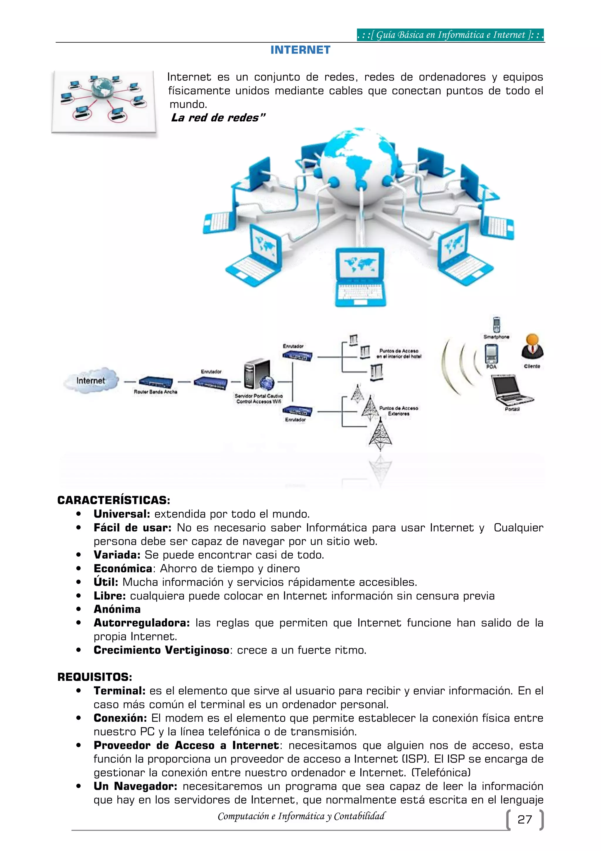 . : :[ Guía Básica en Informática e Internet ]: : .
Computación e Informática y Contabilidad 27
INTERNET
Internet es un conjunto de redes, redes de ordenadores y equipos
físicamente unidos mediante cables que conectan puntos de todo el
mundo.
La red de redes”
CARACTERÍSTICAS:
 Universal: extendida por todo el mundo.
 Fácil de usar: No es necesario saber Informática para usar Internet y Cualquier
persona debe ser capaz de navegar por un sitio web.
 Variada: Se puede encontrar casi de todo.
 Económica: Ahorro de tiempo y dinero
 Útil: Mucha información y servicios rápidamente accesibles.
 Libre: cualquiera puede colocar en Internet información sin censura previa
 Anónima
 Autorreguladora: las reglas que permiten que Internet funcione han salido de la
propia Internet.
 Crecimiento Vertiginoso: crece a un fuerte ritmo.
REQUISITOS:
 Terminal: es el elemento que sirve al usuario para recibir y enviar información. En el
caso más común el terminal es un ordenador personal.
 Conexión: El modem es el elemento que permite establecer la conexión física entre
nuestro PC y la línea telefónica o de transmisión.
 Proveedor de Acceso a Internet: necesitamos que alguien nos de acceso, esta
función la proporciona un proveedor de acceso a Internet (ISP). El ISP se encarga de
gestionar la conexión entre nuestro ordenador e Internet. (Telefónica)
 Un Navegador: necesitaremos un programa que sea capaz de leer la información
que hay en los servidores de Internet, que normalmente está escrita en el lenguaje
 