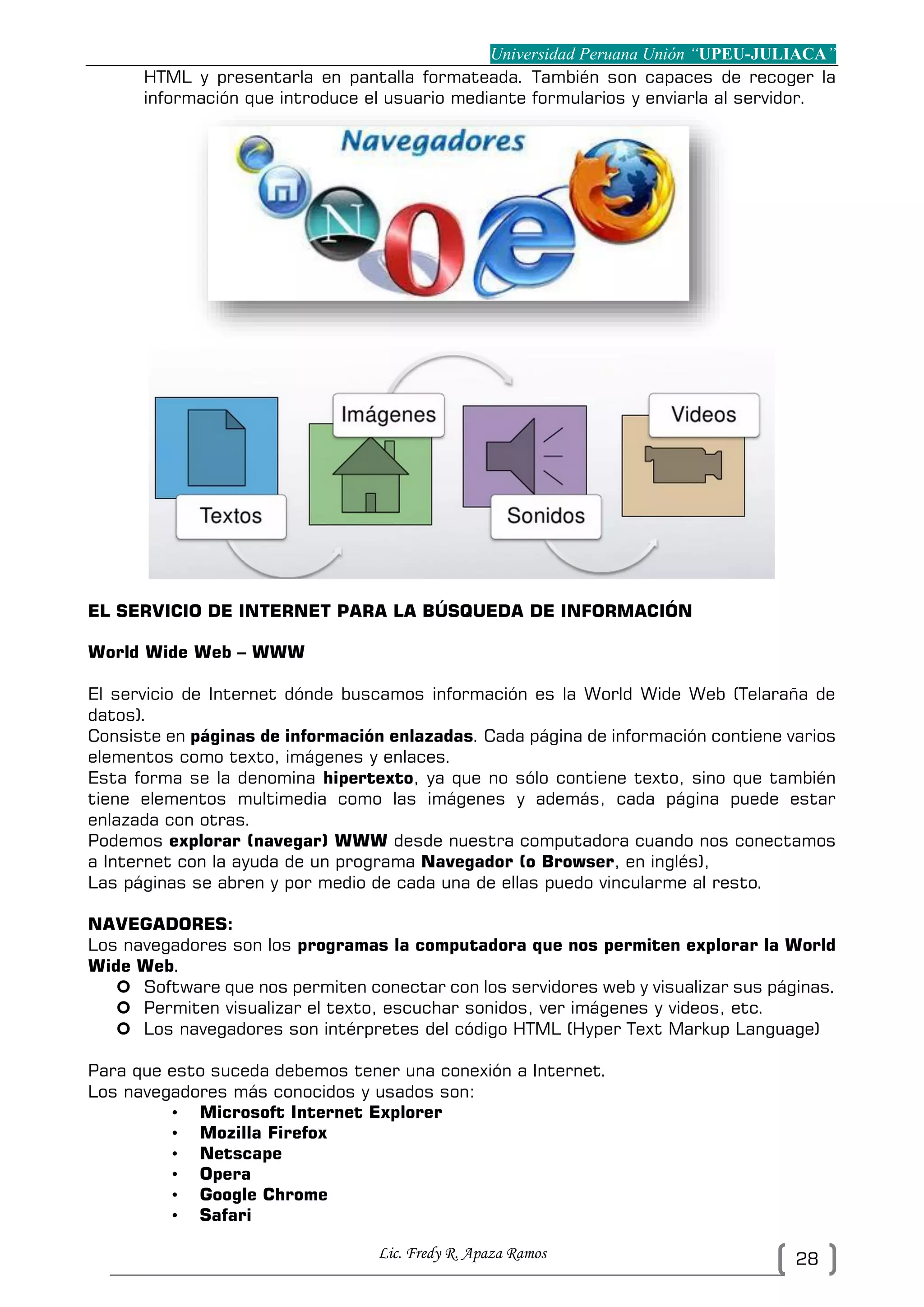Universidad Peruana Unión “UPEU-JULIACA”
Lic. Fredy R. Apaza Ramos 28
HTML y presentarla en pantalla formateada. También son capaces de recoger la
información que introduce el usuario mediante formularios y enviarla al servidor.
EL SERVICIO DE INTERNET PARA LA BÚSQUEDA DE INFORMACIÓN
World Wide Web – WWW
El servicio de Internet dónde buscamos información es la World Wide Web (Telaraña de
datos).
Consiste en páginas de información enlazadas. Cada página de información contiene varios
elementos como texto, imágenes y enlaces.
Esta forma se la denomina hipertexto, ya que no sólo contiene texto, sino que también
tiene elementos multimedia como las imágenes y además, cada página puede estar
enlazada con otras.
Podemos explorar (navegar) WWW desde nuestra computadora cuando nos conectamos
a Internet con la ayuda de un programa Navegador (o Browser, en inglés),
Las páginas se abren y por medio de cada una de ellas puedo vincularme al resto.
NAVEGADORES:
Los navegadores son los programas la computadora que nos permiten explorar la World
Wide Web.
 Software que nos permiten conectar con los servidores web y visualizar sus páginas.
 Permiten visualizar el texto, escuchar sonidos, ver imágenes y videos, etc.
 Los navegadores son intérpretes del código HTML (Hyper Text Markup Language)
Para que esto suceda debemos tener una conexión a Internet.
Los navegadores más conocidos y usados son:
• Microsoft Internet Explorer
• Mozilla Firefox
• Netscape
• Opera
• Google Chrome
• Safari
 