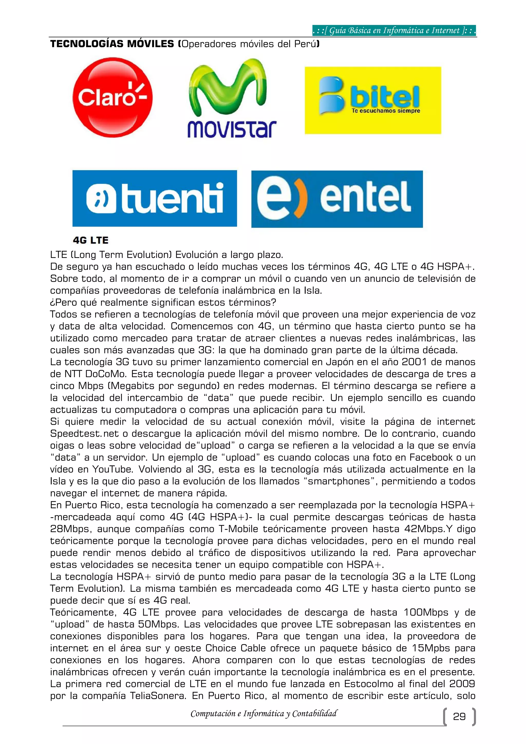 . : :[ Guía Básica en Informática e Internet ]: : .
Computación e Informática y Contabilidad 29
TECNOLOGÍAS MÓVILES (Operadores móviles del Perú)
LTE (Long Term Evolution) Evolución a largo plazo.
De seguro ya han escuchado o leído muchas veces los términos 4G, 4G LTE o 4G HSPA+.
Sobre todo, al momento de ir a comprar un móvil o cuando ven un anuncio de televisión de
compañías proveedoras de telefonía inalámbrica en la Isla.
¿Pero qué realmente significan estos términos?
Todos se refieren a tecnologías de telefonía móvil que proveen una mejor experiencia de voz
y data de alta velocidad. Comencemos con 4G, un término que hasta cierto punto se ha
utilizado como mercadeo para tratar de atraer clientes a nuevas redes inalámbricas, las
cuales son más avanzadas que 3G: la que ha dominado gran parte de la última década.
La tecnología 3G tuvo su primer lanzamiento comercial en Japón en el año 2001 de manos
de NTT DoCoMo. Esta tecnología puede llegar a proveer velocidades de descarga de tres a
cinco Mbps (Megabits por segundo) en redes modernas. El término descarga se refiere a
la velocidad del intercambio de “data” que puede recibir. Un ejemplo sencillo es cuando
actualizas tu computadora o compras una aplicación para tu móvil.
Si quiere medir la velocidad de su actual conexión móvil, visite la página de internet
Speedtest.net o descargue la aplicación móvil del mismo nombre. De lo contrario, cuando
oigas o leas sobre velocidad de“upload” o carga se refieren a la velocidad a la que se envía
“data” a un servidor. Un ejemplo de “upload” es cuando colocas una foto en Facebook o un
vídeo en YouTube. Volviendo al 3G, esta es la tecnología más utilizada actualmente en la
Isla y es la que dio paso a la evolución de los llamados “smartphones”, permitiendo a todos
navegar el internet de manera rápida.
En Puerto Rico, esta tecnología ha comenzado a ser reemplazada por la tecnología HSPA+
-mercadeada aquí como 4G (4G HSPA+)- la cual permite descargas teóricas de hasta
28Mbps, aunque compañías como T-Mobile teóricamente proveen hasta 42Mbps.Y digo
teóricamente porque la tecnología provee para dichas velocidades, pero en el mundo real
puede rendir menos debido al tráfico de dispositivos utilizando la red. Para aprovechar
estas velocidades se necesita tener un equipo compatible con HSPA+.
La tecnología HSPA+ sirvió de punto medio para pasar de la tecnología 3G a la LTE (Long
Term Evolution). La misma también es mercadeada como 4G LTE y hasta cierto punto se
puede decir que sí es 4G real.
Teóricamente, 4G LTE provee para velocidades de descarga de hasta 100Mbps y de
“upload” de hasta 50Mbps. Las velocidades que provee LTE sobrepasan las existentes en
conexiones disponibles para los hogares. Para que tengan una idea, la proveedora de
internet en el área sur y oeste Choice Cable ofrece un paquete básico de 15Mpbs para
conexiones en los hogares. Ahora comparen con lo que estas tecnologías de redes
inalámbricas ofrecen y verán cuán importante la tecnología inalámbrica es en el presente.
La primera red comercial de LTE en el mundo fue lanzada en Estocolmo al final del 2009
por la compañía TeliaSonera. En Puerto Rico, al momento de escribir este artículo, solo
 
