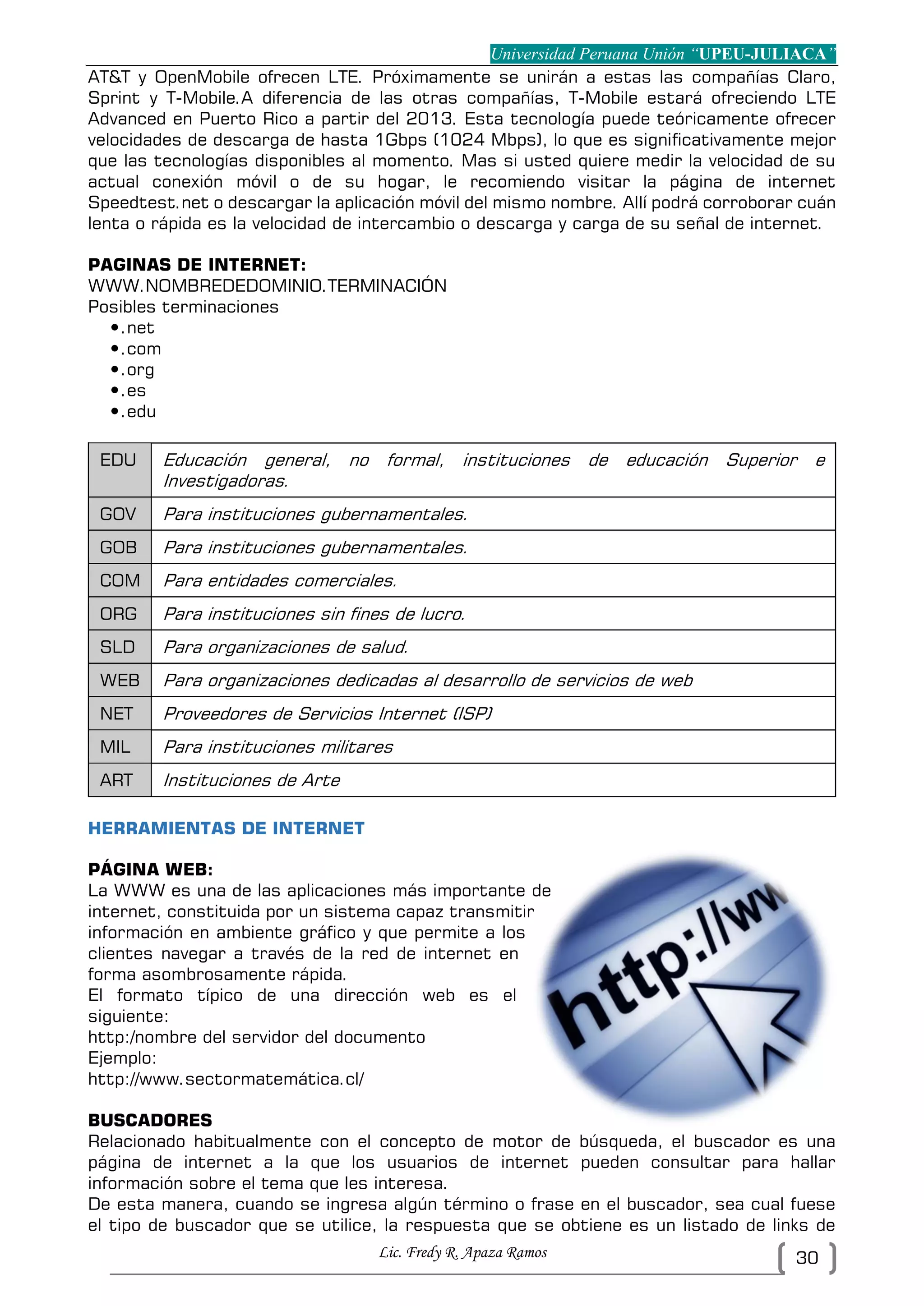 Universidad Peruana Unión “UPEU-JULIACA”
Lic. Fredy R. Apaza Ramos 30
AT&T y OpenMobile ofrecen LTE. Próximamente se unirán a estas las compañías Claro,
Sprint y T-Mobile.A diferencia de las otras compañías, T-Mobile estará ofreciendo LTE
Advanced en Puerto Rico a partir del 2013. Esta tecnología puede teóricamente ofrecer
velocidades de descarga de hasta 1Gbps (1024 Mbps), lo que es significativamente mejor
que las tecnologías disponibles al momento. Mas si usted quiere medir la velocidad de su
actual conexión móvil o de su hogar, le recomiendo visitar la página de internet
Speedtest.net o descargar la aplicación móvil del mismo nombre. Allí podrá corroborar cuán
lenta o rápida es la velocidad de intercambio o descarga y carga de su señal de internet.
PAGINAS DE INTERNET:
WWW.NOMBREDEDOMINIO.TERMINACIÓN
Posibles terminaciones
.net
.com
.org
.es
.edu
EDU Educación general, no formal, instituciones de educación Superior e
Investigadoras.
GOV Para instituciones gubernamentales.
GOB Para instituciones gubernamentales.
COM Para entidades comerciales.
ORG Para instituciones sin fines de lucro.
SLD Para organizaciones de salud.
WEB Para organizaciones dedicadas al desarrollo de servicios de web
NET Proveedores de Servicios Internet (ISP)
MIL Para instituciones militares
ART Instituciones de Arte
HERRAMIENTAS DE INTERNET
PÁGINA WEB:
La WWW es una de las aplicaciones más importante de
internet, constituida por un sistema capaz transmitir
información en ambiente gráfico y que permite a los
clientes navegar a través de la red de internet en
forma asombrosamente rápida.
El formato típico de una dirección web es el
siguiente:
http:/nombre del servidor del documento
Ejemplo:
http://www.sectormatemática.cl/
BUSCADORES
Relacionado habitualmente con el concepto de motor de búsqueda, el buscador es una
página de internet a la que los usuarios de internet pueden consultar para hallar
información sobre el tema que les interesa.
De esta manera, cuando se ingresa algún término o frase en el buscador, sea cual fuese
el tipo de buscador que se utilice, la respuesta que se obtiene es un listado de links de
 