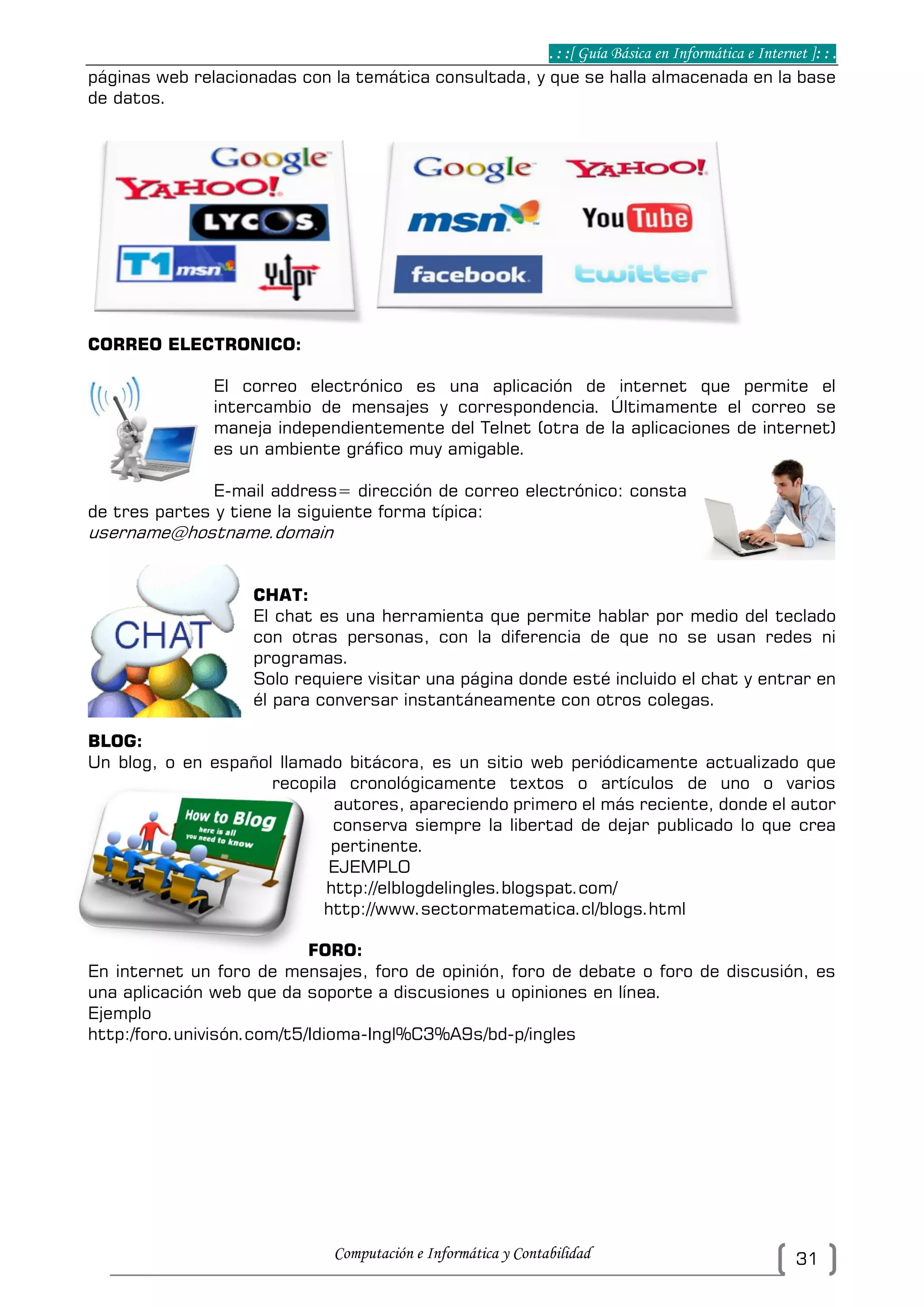 . : :[ Guía Básica en Informática e Internet ]: : .
Computación e Informática y Contabilidad 31
páginas web relacionadas con la temática consultada, y que se halla almacenada en la base
de datos.
CORREO ELECTRONICO:
El correo electrónico es una aplicación de internet que permite el
intercambio de mensajes y correspondencia. Últimamente el correo se
maneja independientemente del Telnet (otra de la aplicaciones de internet)
es un ambiente gráfico muy amigable.
E-mail address= dirección de correo electrónico: consta
de tres partes y tiene la siguiente forma típica:
username@hostname.domain
CHAT:
El chat es una herramienta que permite hablar por medio del teclado
con otras personas, con la diferencia de que no se usan redes ni
programas.
Solo requiere visitar una página donde esté incluido el chat y entrar en
él para conversar instantáneamente con otros colegas.
BLOG:
Un blog, o en español llamado bitácora, es un sitio web periódicamente actualizado que
recopila cronológicamente textos o artículos de uno o varios
autores, apareciendo primero el más reciente, donde el autor
conserva siempre la libertad de dejar publicado lo que crea
pertinente.
EJEMPLO
http://elblogdelingles.blogspat.com/
http://www.sectormatematica.cl/blogs.html
FORO:
En internet un foro de mensajes, foro de opinión, foro de debate o foro de discusión, es
una aplicación web que da soporte a discusiones u opiniones en línea.
Ejemplo
http:/foro.univisón.com/t5/Idioma-Ingl%C3%A9s/bd-p/ingles
 