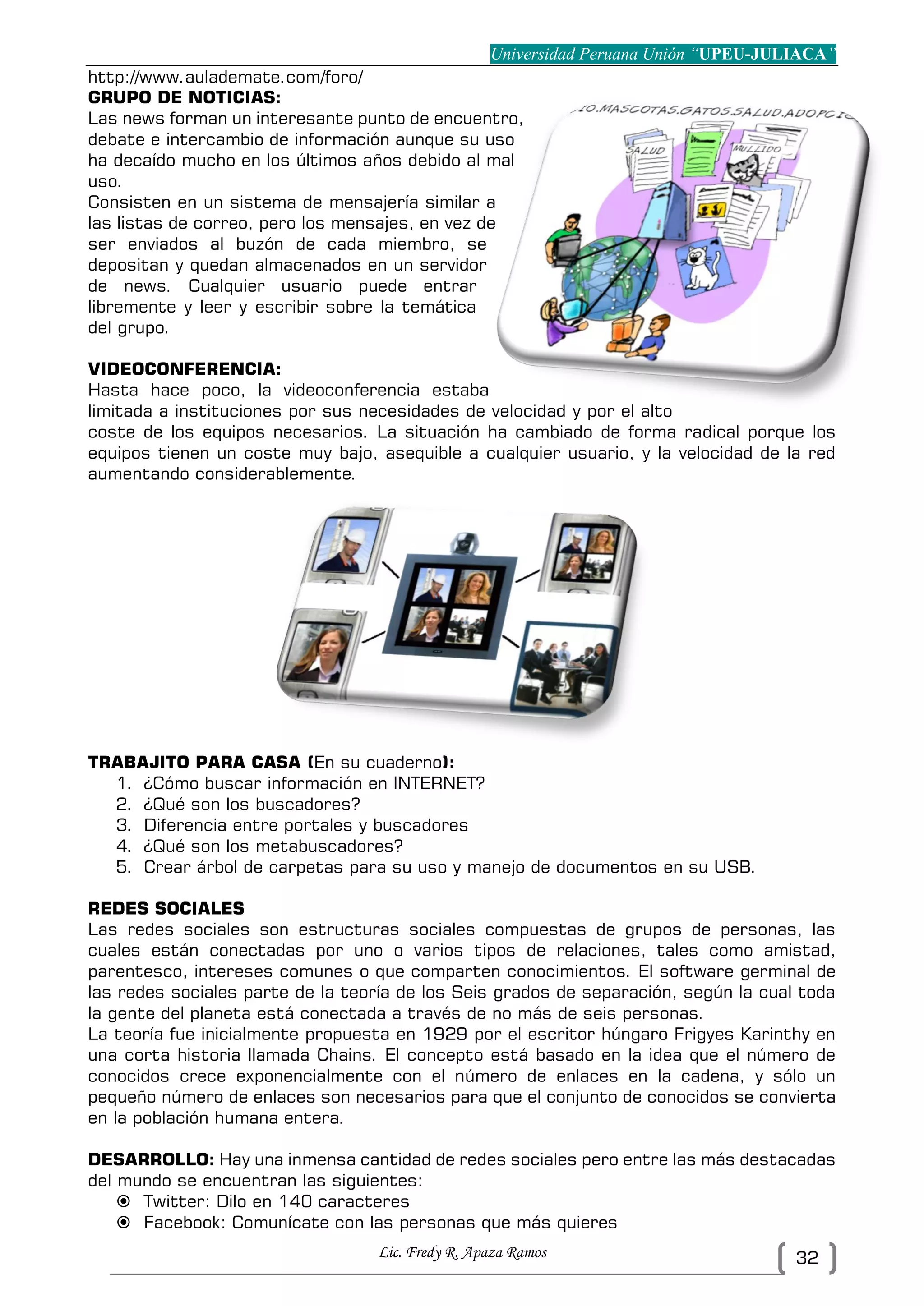 Universidad Peruana Unión “UPEU-JULIACA”
Lic. Fredy R. Apaza Ramos 32
http://www.aulademate.com/foro/
GRUPO DE NOTICIAS:
Las news forman un interesante punto de encuentro,
debate e intercambio de información aunque su uso
ha decaído mucho en los últimos años debido al mal
uso.
Consisten en un sistema de mensajería similar a
las listas de correo, pero los mensajes, en vez de
ser enviados al buzón de cada miembro, se
depositan y quedan almacenados en un servidor
de news. Cualquier usuario puede entrar
libremente y leer y escribir sobre la temática
del grupo.
VIDEOCONFERENCIA:
Hasta hace poco, la videoconferencia estaba
limitada a instituciones por sus necesidades de velocidad y por el alto
coste de los equipos necesarios. La situación ha cambiado de forma radical porque los
equipos tienen un coste muy bajo, asequible a cualquier usuario, y la velocidad de la red
aumentando considerablemente.
TRABAJITO PARA CASA (En su cuaderno):
1. ¿Cómo buscar información en INTERNET?
2. ¿Qué son los buscadores?
3. Diferencia entre portales y buscadores
4. ¿Qué son los metabuscadores?
5. Crear árbol de carpetas para su uso y manejo de documentos en su USB.
REDES SOCIALES
Las redes sociales son estructuras sociales compuestas de grupos de personas, las
cuales están conectadas por uno o varios tipos de relaciones, tales como amistad,
parentesco, intereses comunes o que comparten conocimientos. El software germinal de
las redes sociales parte de la teoría de los Seis grados de separación, según la cual toda
la gente del planeta está conectada a través de no más de seis personas.
La teoría fue inicialmente propuesta en 1929 por el escritor húngaro Frigyes Karinthy en
una corta historia llamada Chains. El concepto está basado en la idea que el número de
conocidos crece exponencialmente con el número de enlaces en la cadena, y sólo un
pequeño número de enlaces son necesarios para que el conjunto de conocidos se convierta
en la población humana entera.
DESARROLLO: Hay una inmensa cantidad de redes sociales pero entre las más destacadas
del mundo se encuentran las siguientes:
 Twitter: Dilo en 140 caracteres
 Facebook: Comunícate con las personas que más quieres
 