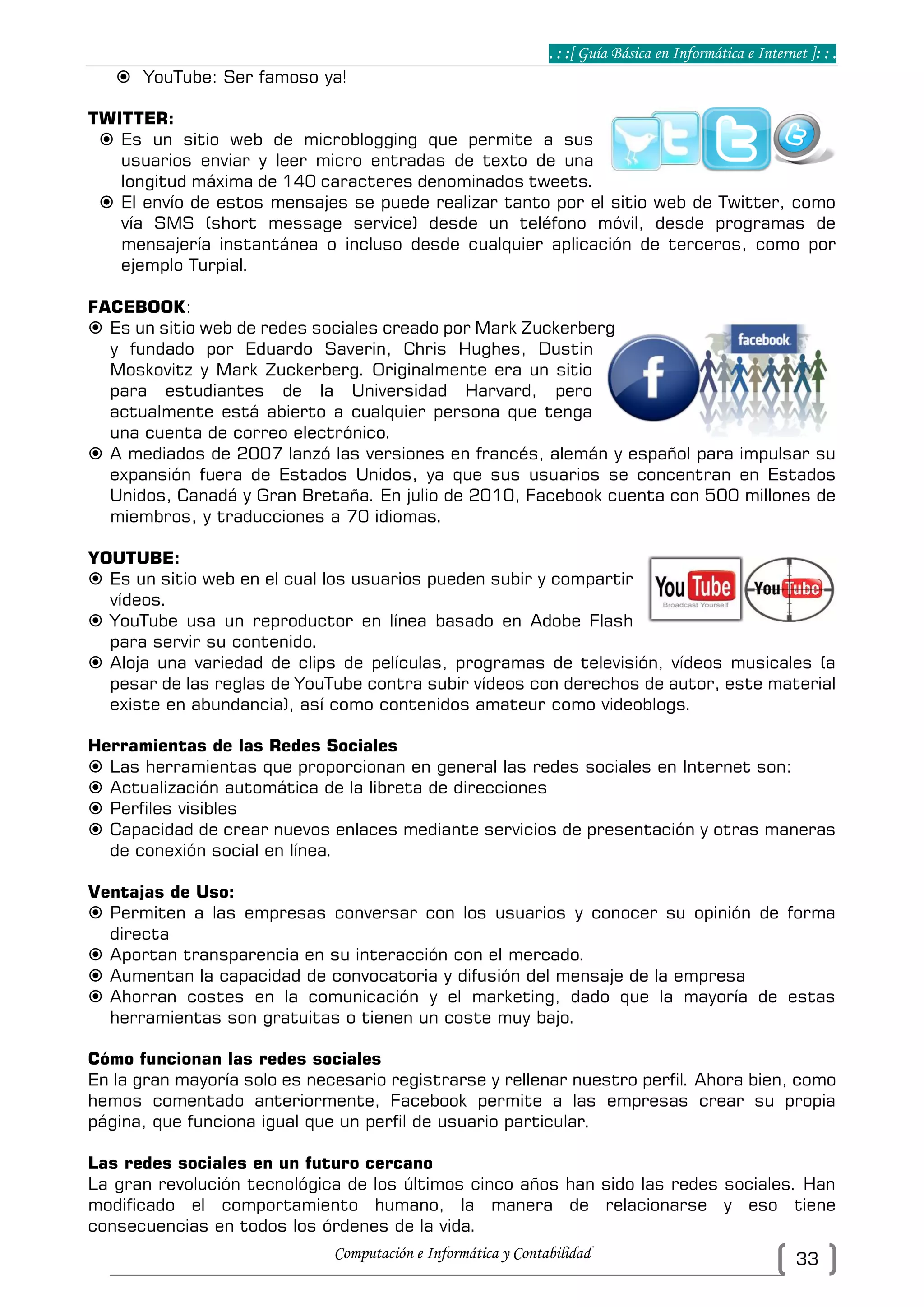 . : :[ Guía Básica en Informática e Internet ]: : .
Computación e Informática y Contabilidad 33
 YouTube: Ser famoso ya!
TWITTER:
 Es un sitio web de microblogging que permite a sus
usuarios enviar y leer micro entradas de texto de una
longitud máxima de 140 caracteres denominados tweets.
 El envío de estos mensajes se puede realizar tanto por el sitio web de Twitter, como
vía SMS (short message service) desde un teléfono móvil, desde programas de
mensajería instantánea o incluso desde cualquier aplicación de terceros, como por
ejemplo Turpial.
FACEBOOK:
 Es un sitio web de redes sociales creado por Mark Zuckerberg
y fundado por Eduardo Saverin, Chris Hughes, Dustin
Moskovitz y Mark Zuckerberg. Originalmente era un sitio
para estudiantes de la Universidad Harvard, pero
actualmente está abierto a cualquier persona que tenga
una cuenta de correo electrónico.
 A mediados de 2007 lanzó las versiones en francés, alemán y español para impulsar su
expansión fuera de Estados Unidos, ya que sus usuarios se concentran en Estados
Unidos, Canadá y Gran Bretaña. En julio de 2010, Facebook cuenta con 500 millones de
miembros, y traducciones a 70 idiomas.
YOUTUBE:
 Es un sitio web en el cual los usuarios pueden subir y compartir
vídeos.
 YouTube usa un reproductor en línea basado en Adobe Flash
para servir su contenido.
 Aloja una variedad de clips de películas, programas de televisión, vídeos musicales (a
pesar de las reglas de YouTube contra subir vídeos con derechos de autor, este material
existe en abundancia), así como contenidos amateur como videoblogs.
Herramientas de las Redes Sociales
 Las herramientas que proporcionan en general las redes sociales en Internet son:
 Actualización automática de la libreta de direcciones
 Perfiles visibles
 Capacidad de crear nuevos enlaces mediante servicios de presentación y otras maneras
de conexión social en línea.
Ventajas de Uso:
 Permiten a las empresas conversar con los usuarios y conocer su opinión de forma
directa
 Aportan transparencia en su interacción con el mercado.
 Aumentan la capacidad de convocatoria y difusión del mensaje de la empresa
 Ahorran costes en la comunicación y el marketing, dado que la mayoría de estas
herramientas son gratuitas o tienen un coste muy bajo.
Cómo funcionan las redes sociales
En la gran mayoría solo es necesario registrarse y rellenar nuestro perfil. Ahora bien, como
hemos comentado anteriormente, Facebook permite a las empresas crear su propia
página, que funciona igual que un perfil de usuario particular.
Las redes sociales en un futuro cercano
La gran revolución tecnológica de los últimos cinco años han sido las redes sociales. Han
modificado el comportamiento humano, la manera de relacionarse y eso tiene
consecuencias en todos los órdenes de la vida.
 
