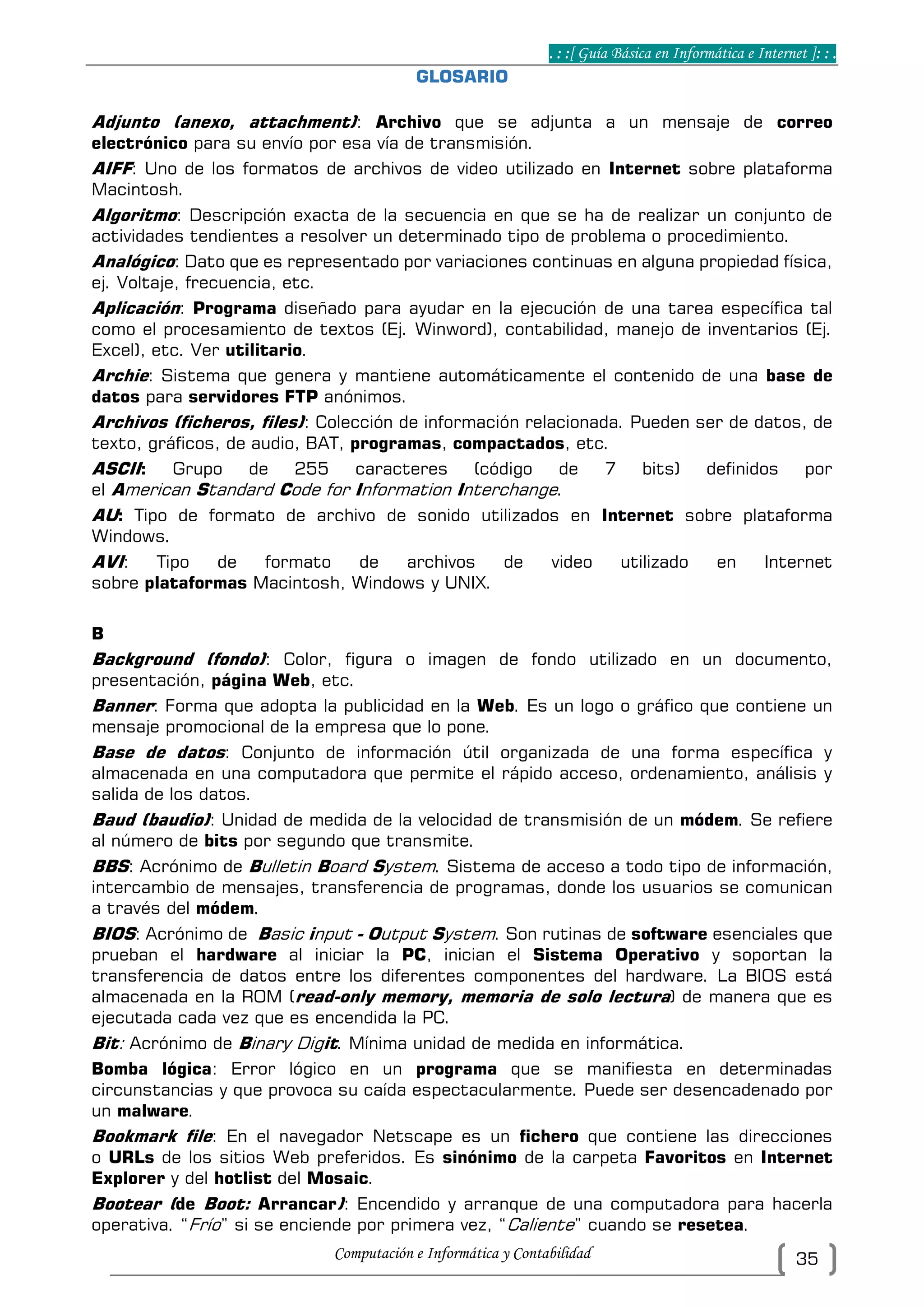 . : :[ Guía Básica en Informática e Internet ]: : .
Computación e Informática y Contabilidad 35
GLOSARIO
Adjunto (anexo, attachment): Archivo que se adjunta a un mensaje de correo
electrónico para su envío por esa vía de transmisión.
AIFF: Uno de los formatos de archivos de video utilizado en Internet sobre plataforma
Macintosh.
Algoritmo: Descripción exacta de la secuencia en que se ha de realizar un conjunto de
actividades tendientes a resolver un determinado tipo de problema o procedimiento.
Analógico: Dato que es representado por variaciones continuas en alguna propiedad física,
ej. Voltaje, frecuencia, etc.
Aplicación: Programa diseñado para ayudar en la ejecución de una tarea específica tal
como el procesamiento de textos (Ej. Winword), contabilidad, manejo de inventarios (Ej.
Excel), etc. Ver utilitario.
Archie: Sistema que genera y mantiene automáticamente el contenido de una base de
datos para servidores FTP anónimos.
Archivos (ficheros, files): Colección de información relacionada. Pueden ser de datos, de
texto, gráficos, de audio, BAT, programas, compactados, etc.
ASCII: Grupo de 255 caracteres (código de 7 bits) definidos por
el American Standard Code for Information Interchange.
AU: Tipo de formato de archivo de sonido utilizados en Internet sobre plataforma
Windows.
AVI: Tipo de formato de archivos de video utilizado en Internet
sobre plataformas Macintosh, Windows y UNIX.
B
Background (fondo): Color, figura o imagen de fondo utilizado en un documento,
presentación, página Web, etc.
Banner: Forma que adopta la publicidad en la Web. Es un logo o gráfico que contiene un
mensaje promocional de la empresa que lo pone.
Base de datos: Conjunto de información útil organizada de una forma específica y
almacenada en una computadora que permite el rápido acceso, ordenamiento, análisis y
salida de los datos.
Baud (baudio): Unidad de medida de la velocidad de transmisión de un módem. Se refiere
al número de bits por segundo que transmite.
BBS: Acrónimo de Bulletin Board System. Sistema de acceso a todo tipo de información,
intercambio de mensajes, transferencia de programas, donde los usuarios se comunican
a través del módem.
BIOS: Acrónimo de Basic input - Output System. Son rutinas de software esenciales que
prueban el hardware al iniciar la PC, inician el Sistema Operativo y soportan la
transferencia de datos entre los diferentes componentes del hardware. La BIOS está
almacenada en la ROM (read-only memory, memoria de solo lectura) de manera que es
ejecutada cada vez que es encendida la PC.
Bit: Acrónimo de Binary Digit. Mínima unidad de medida en informática.
Bomba lógica: Error lógico en un programa que se manifiesta en determinadas
circunstancias y que provoca su caída espectacularmente. Puede ser desencadenado por
un malware.
Bookmark file: En el navegador Netscape es un fichero que contiene las direcciones
o URLs de los sitios Web preferidos. Es sinónimo de la carpeta Favoritos en Internet
Explorer y del hotlist del Mosaic.
Bootear (de Boot: Arrancar): Encendido y arranque de una computadora para hacerla
operativa. “Frío” si se enciende por primera vez, “Caliente” cuando se resetea.
 