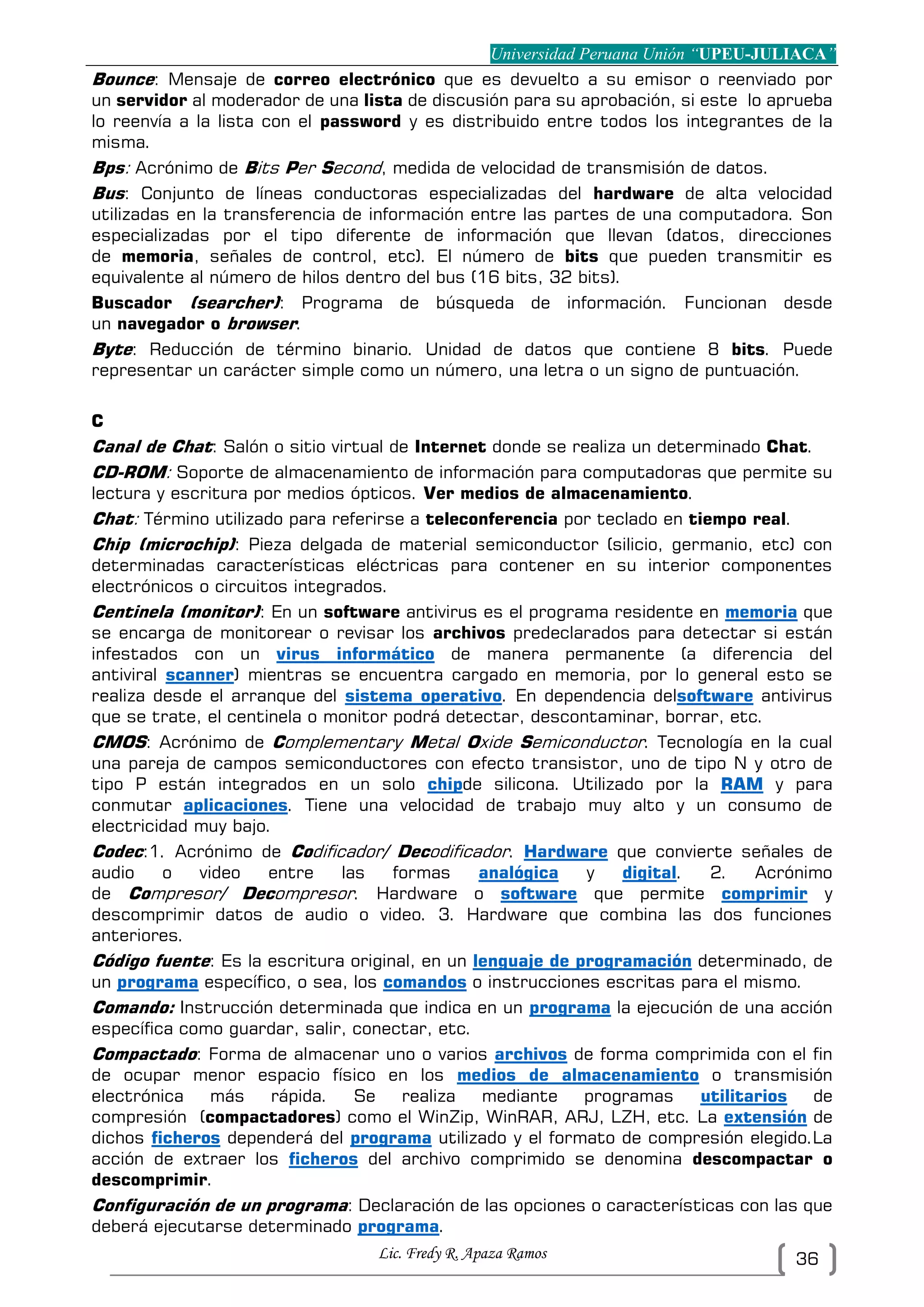 Universidad Peruana Unión “UPEU-JULIACA”
Lic. Fredy R. Apaza Ramos 36
Bounce: Mensaje de correo electrónico que es devuelto a su emisor o reenviado por
un servidor al moderador de una lista de discusión para su aprobación, si este lo aprueba
lo reenvía a la lista con el password y es distribuido entre todos los integrantes de la
misma.
Bps: Acrónimo de Bits Per Second, medida de velocidad de transmisión de datos.
Bus: Conjunto de líneas conductoras especializadas del hardware de alta velocidad
utilizadas en la transferencia de información entre las partes de una computadora. Son
especializadas por el tipo diferente de información que llevan (datos, direcciones
de memoria, señales de control, etc). El número de bits que pueden transmitir es
equivalente al número de hilos dentro del bus (16 bits, 32 bits).
Buscador (searcher): Programa de búsqueda de información. Funcionan desde
un navegador o browser.
Byte: Reducción de término binario. Unidad de datos que contiene 8 bits. Puede
representar un carácter simple como un número, una letra o un signo de puntuación.
C
Canal de Chat: Salón o sitio virtual de Internet donde se realiza un determinado Chat.
CD-ROM: Soporte de almacenamiento de información para computadoras que permite su
lectura y escritura por medios ópticos. Ver medios de almacenamiento.
Chat: Término utilizado para referirse a teleconferencia por teclado en tiempo real.
Chip (microchip): Pieza delgada de material semiconductor (silicio, germanio, etc) con
determinadas características eléctricas para contener en su interior componentes
electrónicos o circuitos integrados.
Centinela (monitor): En un software antivirus es el programa residente en memoria que
se encarga de monitorear o revisar los archivos predeclarados para detectar si están
infestados con un virus informático de manera permanente (a diferencia del
antiviral scanner) mientras se encuentra cargado en memoria, por lo general esto se
realiza desde el arranque del sistema operativo. En dependencia delsoftware antivirus
que se trate, el centinela o monitor podrá detectar, descontaminar, borrar, etc.
CMOS: Acrónimo de Complementary Metal Oxide Semiconductor. Tecnología en la cual
una pareja de campos semiconductores con efecto transistor, uno de tipo N y otro de
tipo P están integrados en un solo chipde silicona. Utilizado por la RAM y para
conmutar aplicaciones. Tiene una velocidad de trabajo muy alto y un consumo de
electricidad muy bajo.
Codec:1. Acrónimo de Codificador/ Decodificador. Hardware que convierte señales de
audio o video entre las formas analógica y digital. 2. Acrónimo
de Compresor/ Decompresor. Hardware o software que permite comprimir y
descomprimir datos de audio o video. 3. Hardware que combina las dos funciones
anteriores.
Código fuente: Es la escritura original, en un lenguaje de programación determinado, de
un programa específico, o sea, los comandos o instrucciones escritas para el mismo.
Comando: Instrucción determinada que indica en un programa la ejecución de una acción
específica como guardar, salir, conectar, etc.
Compactado: Forma de almacenar uno o varios archivos de forma comprimida con el fin
de ocupar menor espacio físico en los medios de almacenamiento o transmisión
electrónica más rápida. Se realiza mediante programas utilitarios de
compresión (compactadores) como el WinZip, WinRAR, ARJ, LZH, etc. La extensión de
dichos ficheros dependerá del programa utilizado y el formato de compresión elegido.La
acción de extraer los ficheros del archivo comprimido se denomina descompactar o
descomprimir.
Configuración de un programa: Declaración de las opciones o características con las que
deberá ejecutarse determinado programa.
 