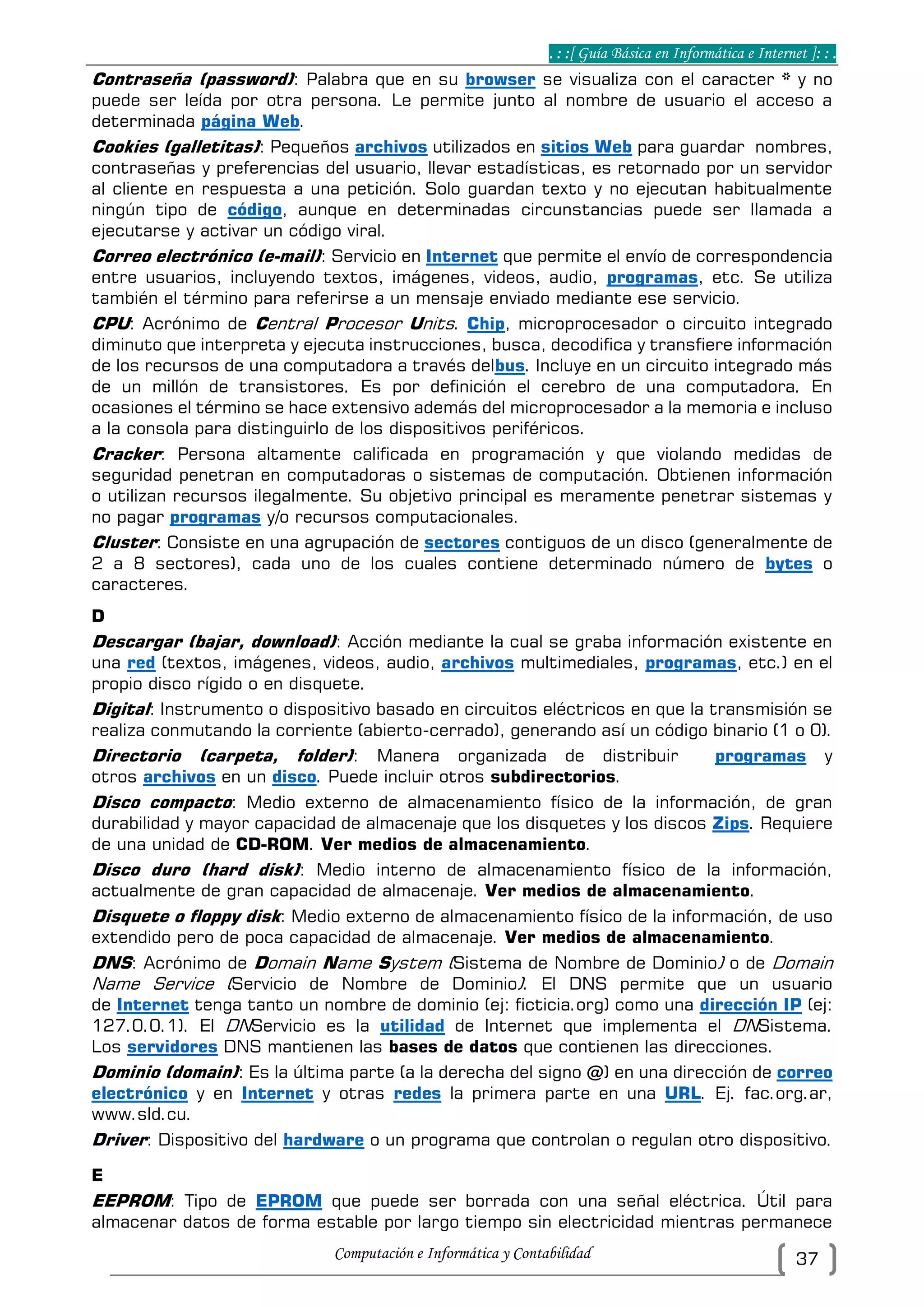 . : :[ Guía Básica en Informática e Internet ]: : .
Computación e Informática y Contabilidad 37
Contraseña (password): Palabra que en su browser se visualiza con el caracter * y no
puede ser leída por otra persona. Le permite junto al nombre de usuario el acceso a
determinada página Web.
Cookies (galletitas): Pequeños archivos utilizados en sitios Web para guardar nombres,
contraseñas y preferencias del usuario, llevar estadísticas, es retornado por un servidor
al cliente en respuesta a una petición. Solo guardan texto y no ejecutan habitualmente
ningún tipo de código, aunque en determinadas circunstancias puede ser llamada a
ejecutarse y activar un código viral.
Correo electrónico (e-mail): Servicio en Internet que permite el envío de correspondencia
entre usuarios, incluyendo textos, imágenes, videos, audio, programas, etc. Se utiliza
también el término para referirse a un mensaje enviado mediante ese servicio.
CPU: Acrónimo de Central Procesor Units. Chip, microprocesador o circuito integrado
diminuto que interpreta y ejecuta instrucciones, busca, decodifica y transfiere información
de los recursos de una computadora a través delbus. Incluye en un circuito integrado más
de un millón de transistores. Es por definición el cerebro de una computadora. En
ocasiones el término se hace extensivo además del microprocesador a la memoria e incluso
a la consola para distinguirlo de los dispositivos periféricos.
Cracker: Persona altamente calificada en programación y que violando medidas de
seguridad penetran en computadoras o sistemas de computación. Obtienen información
o utilizan recursos ilegalmente. Su objetivo principal es meramente penetrar sistemas y
no pagar programas y/o recursos computacionales.
Cluster: Consiste en una agrupación de sectores contiguos de un disco (generalmente de
2 a 8 sectores), cada uno de los cuales contiene determinado número de bytes o
caracteres.
D
Descargar (bajar, download): Acción mediante la cual se graba información existente en
una red (textos, imágenes, videos, audio, archivos multimediales, programas, etc.) en el
propio disco rígido o en disquete.
Digital: Instrumento o dispositivo basado en circuitos eléctricos en que la transmisión se
realiza conmutando la corriente (abierto-cerrado), generando así un código binario (1 o 0).
Directorio (carpeta, folder): Manera organizada de distribuir programas y
otros archivos en un disco. Puede incluir otros subdirectorios.
Disco compacto: Medio externo de almacenamiento físico de la información, de gran
durabilidad y mayor capacidad de almacenaje que los disquetes y los discos Zips. Requiere
de una unidad de CD-ROM. Ver medios de almacenamiento.
Disco duro (hard disk): Medio interno de almacenamiento físico de la información,
actualmente de gran capacidad de almacenaje. Ver medios de almacenamiento.
Disquete o floppy disk: Medio externo de almacenamiento físico de la información, de uso
extendido pero de poca capacidad de almacenaje. Ver medios de almacenamiento.
DNS: Acrónimo de Domain Name System (Sistema de Nombre de Dominio) o de Domain
Name Service (Servicio de Nombre de Dominio). El DNS permite que un usuario
de Internet tenga tanto un nombre de dominio (ej: ficticia.org) como una dirección IP (ej:
127.0.0.1). El DNServicio es la utilidad de Internet que implementa el DNSistema.
Los servidores DNS mantienen las bases de datos que contienen las direcciones.
Dominio (domain): Es la última parte (a la derecha del signo @) en una dirección de correo
electrónico y en Internet y otras redes la primera parte en una URL. Ej. fac.org.ar,
www.sld.cu.
Driver: Dispositivo del hardware o un programa que controlan o regulan otro dispositivo.
E
EEPROM: Tipo de EPROM que puede ser borrada con una señal eléctrica. Útil para
almacenar datos de forma estable por largo tiempo sin electricidad mientras permanece
 