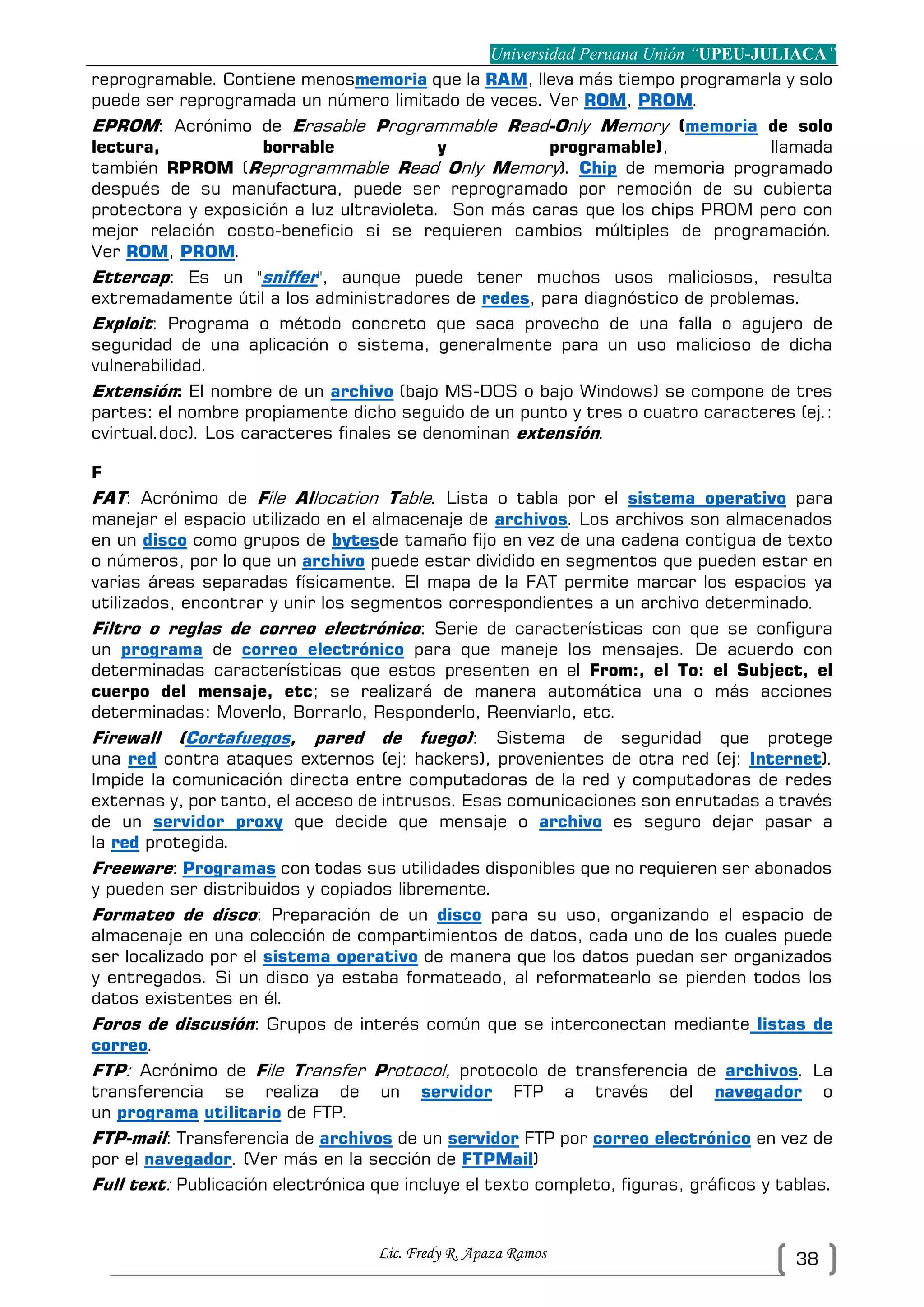 Universidad Peruana Unión “UPEU-JULIACA”
Lic. Fredy R. Apaza Ramos 38
reprogramable. Contiene menosmemoria que la RAM, lleva más tiempo programarla y solo
puede ser reprogramada un número limitado de veces. Ver ROM, PROM.
EPROM: Acrónimo de Erasable Programmable Read-Only Memory (memoria de solo
lectura, borrable y programable), llamada
también RPROM (Reprogrammable Read Only Memory). Chip de memoria programado
después de su manufactura, puede ser reprogramado por remoción de su cubierta
protectora y exposición a luz ultravioleta. Son más caras que los chips PROM pero con
mejor relación costo-beneficio si se requieren cambios múltiples de programación.
Ver ROM, PROM.
Ettercap: Es un "sniffer", aunque puede tener muchos usos maliciosos, resulta
extremadamente útil a los administradores de redes, para diagnóstico de problemas.
Exploit: Programa o método concreto que saca provecho de una falla o agujero de
seguridad de una aplicación o sistema, generalmente para un uso malicioso de dicha
vulnerabilidad.
Extensión: El nombre de un archivo (bajo MS-DOS o bajo Windows) se compone de tres
partes: el nombre propiamente dicho seguido de un punto y tres o cuatro caracteres (ej.:
cvirtual.doc). Los caracteres finales se denominan extensión.
F
FAT: Acrónimo de File Allocation Table. Lista o tabla por el sistema operativo para
manejar el espacio utilizado en el almacenaje de archivos. Los archivos son almacenados
en un disco como grupos de bytesde tamaño fijo en vez de una cadena contigua de texto
o números, por lo que un archivo puede estar dividido en segmentos que pueden estar en
varias áreas separadas físicamente. El mapa de la FAT permite marcar los espacios ya
utilizados, encontrar y unir los segmentos correspondientes a un archivo determinado.
Filtro o reglas de correo electrónico: Serie de características con que se configura
un programa de correo electrónico para que maneje los mensajes. De acuerdo con
determinadas características que estos presenten en el From:, el To: el Subject, el
cuerpo del mensaje, etc; se realizará de manera automática una o más acciones
determinadas: Moverlo, Borrarlo, Responderlo, Reenviarlo, etc.
Firewall (Cortafuegos, pared de fuego): Sistema de seguridad que protege
una red contra ataques externos (ej: hackers), provenientes de otra red (ej: Internet).
Impide la comunicación directa entre computadoras de la red y computadoras de redes
externas y, por tanto, el acceso de intrusos. Esas comunicaciones son enrutadas a través
de un servidor proxy que decide que mensaje o archivo es seguro dejar pasar a
la red protegida.
Freeware: Programas con todas sus utilidades disponibles que no requieren ser abonados
y pueden ser distribuidos y copiados libremente.
Formateo de disco: Preparación de un disco para su uso, organizando el espacio de
almacenaje en una colección de compartimientos de datos, cada uno de los cuales puede
ser localizado por el sistema operativo de manera que los datos puedan ser organizados
y entregados. Si un disco ya estaba formateado, al reformatearlo se pierden todos los
datos existentes en él.
Foros de discusión: Grupos de interés común que se interconectan mediante listas de
correo.
FTP: Acrónimo de File Transfer Protocol, protocolo de transferencia de archivos. La
transferencia se realiza de un servidor FTP a través del navegador o
un programa utilitario de FTP.
FTP-mail: Transferencia de archivos de un servidor FTP por correo electrónico en vez de
por el navegador. (Ver más en la sección de FTPMail)
Full text: Publicación electrónica que incluye el texto completo, figuras, gráficos y tablas.
 