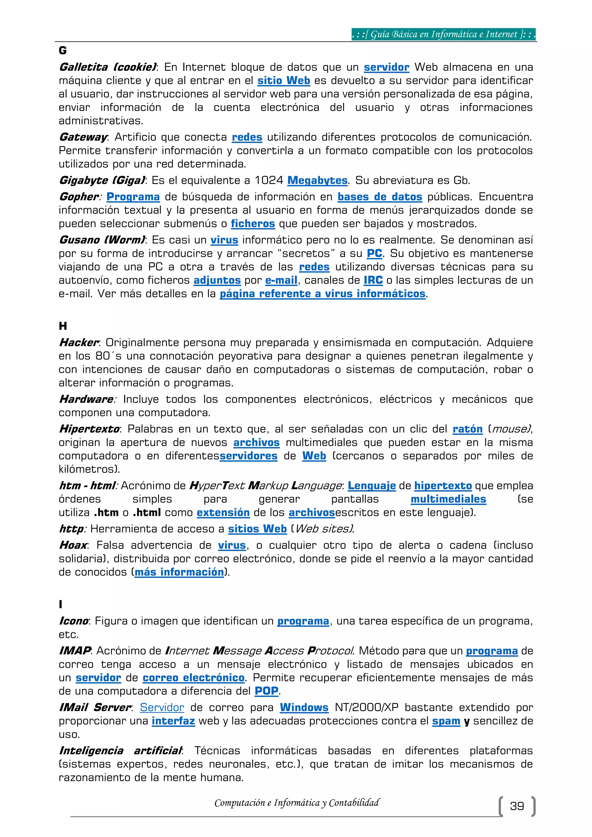 . : :[ Guía Básica en Informática e Internet ]: : .
Computación e Informática y Contabilidad 39
G
Galletita (cookie): En Internet bloque de datos que un servidor Web almacena en una
máquina cliente y que al entrar en el sitio Web es devuelto a su servidor para identificar
al usuario, dar instrucciones al servidor web para una versión personalizada de esa página,
enviar información de la cuenta electrónica del usuario y otras informaciones
administrativas.
Gateway: Artificio que conecta redes utilizando diferentes protocolos de comunicación.
Permite transferir información y convertirla a un formato compatible con los protocolos
utilizados por una red determinada.
Gigabyte (Giga): Es el equivalente a 1024 Megabytes. Su abreviatura es Gb.
Gopher: Programa de búsqueda de información en bases de datos públicas. Encuentra
información textual y la presenta al usuario en forma de menús jerarquizados donde se
pueden seleccionar submenús o ficheros que pueden ser bajados y mostrados.
Gusano (Worm): Es casi un virus informático pero no lo es realmente. Se denominan así
por su forma de introducirse y arrancar “secretos” a su PC. Su objetivo es mantenerse
viajando de una PC a otra a través de las redes utilizando diversas técnicas para su
autoenvío, como ficheros adjuntos por e-mail, canales de IRC o las simples lecturas de un
e-mail. Ver más detalles en la página referente a virus informáticos.
H
Hacker: Originalmente persona muy preparada y ensimismada en computación. Adquiere
en los 80´s una connotación peyorativa para designar a quienes penetran ilegalmente y
con intenciones de causar daño en computadoras o sistemas de computación, robar o
alterar información o programas.
Hardware: Incluye todos los componentes electrónicos, eléctricos y mecánicos que
componen una computadora.
Hipertexto: Palabras en un texto que, al ser señaladas con un clic del ratón (mouse),
originan la apertura de nuevos archivos multimediales que pueden estar en la misma
computadora o en diferentesservidores de Web (cercanos o separados por miles de
kilómetros).
htm - html: Acrónimo de HyperText Markup Language: Lenguaje de hipertexto que emplea
órdenes simples para generar pantallas multimediales (se
utiliza .htm o .html como extensión de los archivosescritos en este lenguaje).
http: Herramienta de acceso a sitios Web (Web sites).
Hoax: Falsa advertencia de virus, o cualquier otro tipo de alerta o cadena (incluso
solidaria), distribuida por correo electrónico, donde se pide el reenvío a la mayor cantidad
de conocidos (más información).
I
Icono: Figura o imagen que identifican un programa, una tarea específica de un programa,
etc.
IMAP: Acrónimo de Internet Message Access Protocol. Método para que un programa de
correo tenga acceso a un mensaje electrónico y listado de mensajes ubicados en
un servidor de correo electrónico. Permite recuperar eficientemente mensajes de más
de una computadora a diferencia del POP.
IMail Server: Servidor de correo para Windows NT/2000/XP bastante extendido por
proporcionar una interfaz web y las adecuadas protecciones contra el spam y sencillez de
uso.
Inteligencia artificial: Técnicas informáticas basadas en diferentes plataformas
(sistemas expertos, redes neuronales, etc.), que tratan de imitar los mecanismos de
razonamiento de la mente humana.
 