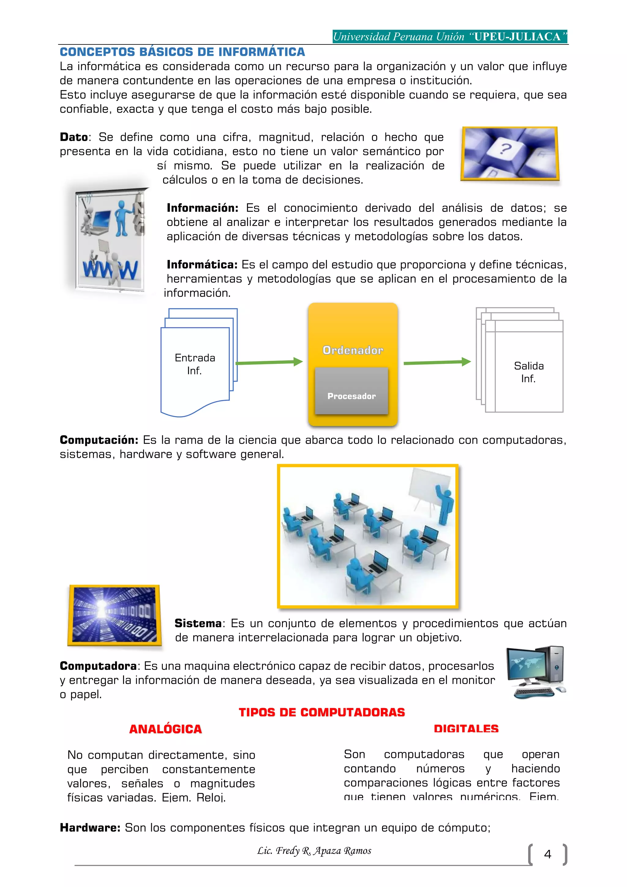 Universidad Peruana Unión “UPEU-JULIACA”
Lic. Fredy R. Apaza Ramos 4
CONCEPTOS BÁSICOS DE INFORMÁTICA
La informática es considerada como un recurso para la organización y un valor que influye
de manera contundente en las operaciones de una empresa o institución.
Esto incluye asegurarse de que la información esté disponible cuando se requiera, que sea
confiable, exacta y que tenga el costo más bajo posible.
Dato: Se define como una cifra, magnitud, relación o hecho que
presenta en la vida cotidiana, esto no tiene un valor semántico por
sí mismo. Se puede utilizar en la realización de
cálculos o en la toma de decisiones.
Información: Es el conocimiento derivado del análisis de datos; se
obtiene al analizar e interpretar los resultados generados mediante la
aplicación de diversas técnicas y metodologías sobre los datos.
Informática: Es el campo del estudio que proporciona y define técnicas,
herramientas y metodologías que se aplican en el procesamiento de la
información.
Computación: Es la rama de la ciencia que abarca todo lo relacionado con computadoras,
sistemas, hardware y software general.
Sistema: Es un conjunto de elementos y procedimientos que actúan
de manera interrelacionada para lograr un objetivo.
Computadora: Es una maquina electrónico capaz de recibir datos, procesarlos
y entregar la información de manera deseada, ya sea visualizada en el monitor
o papel.
Hardware: Son los componentes físicos que integran un equipo de cómputo;
Entrada
Inf.
Procesador
Salida
Inf.
TIPOS DE COMPUTADORAS
ANALÓGICA
S
DIGITALES
No computan directamente, sino
que perciben constantemente
valores, señales o magnitudes
físicas variadas. Ejem. Reloj.
Son computadoras que operan
contando números y haciendo
comparaciones lógicas entre factores
que tienen valores numéricos. Ejem.
Pc.
 