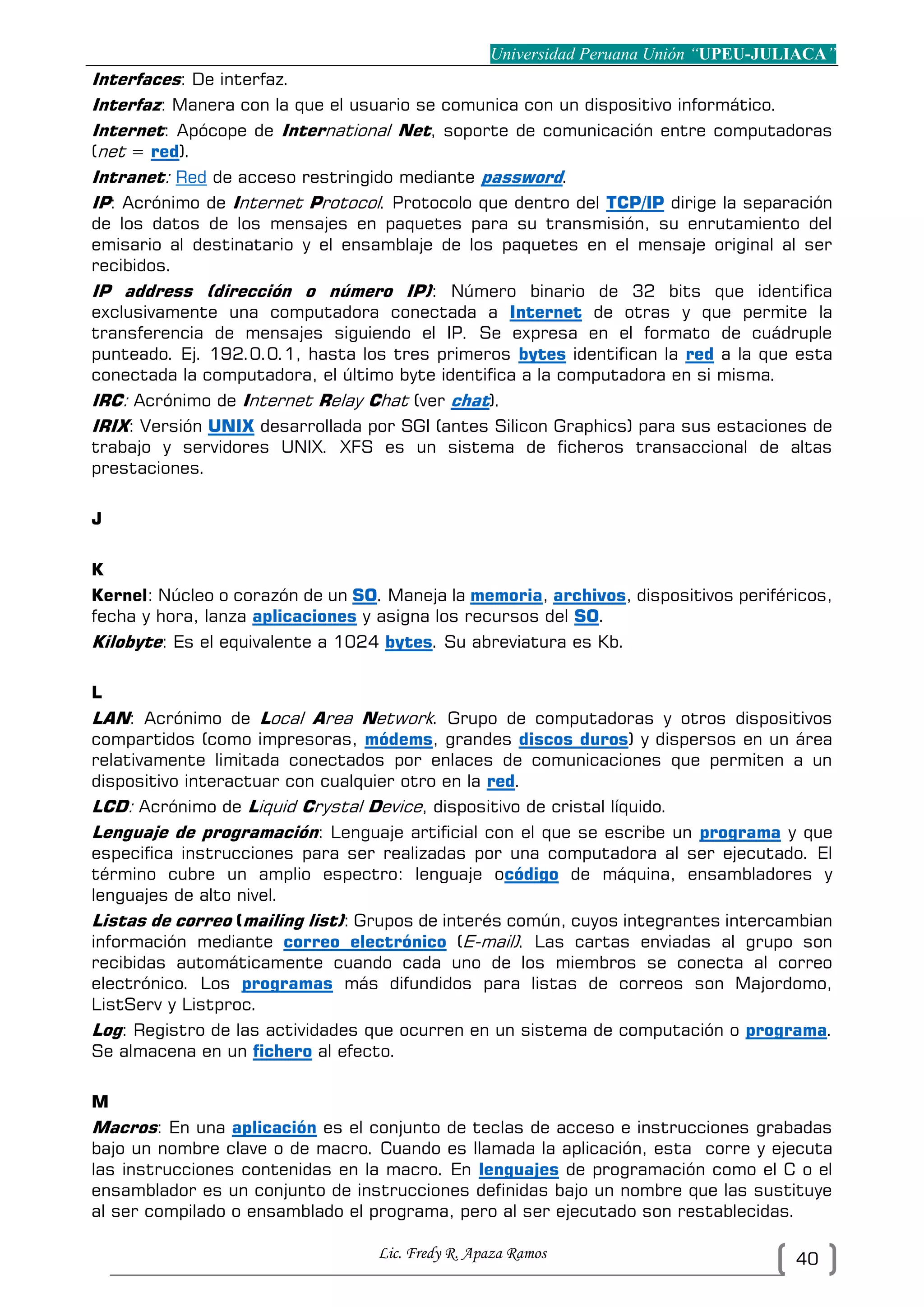 Universidad Peruana Unión “UPEU-JULIACA”
Lic. Fredy R. Apaza Ramos 40
Interfaces: De interfaz.
Interfaz: Manera con la que el usuario se comunica con un dispositivo informático.
Internet: Apócope de International Net, soporte de comunicación entre computadoras
(net = red).
Intranet: Red de acceso restringido mediante password.
IP: Acrónimo de Internet Protocol. Protocolo que dentro del TCP/IP dirige la separación
de los datos de los mensajes en paquetes para su transmisión, su enrutamiento del
emisario al destinatario y el ensamblaje de los paquetes en el mensaje original al ser
recibidos.
IP address (dirección o número IP): Número binario de 32 bits que identifica
exclusivamente una computadora conectada a Internet de otras y que permite la
transferencia de mensajes siguiendo el IP. Se expresa en el formato de cuádruple
punteado. Ej. 192.0.0.1, hasta los tres primeros bytes identifican la red a la que esta
conectada la computadora, el último byte identifica a la computadora en si misma.
IRC: Acrónimo de Internet Relay Chat (ver chat).
IRIX: Versión UNIX desarrollada por SGI (antes Silicon Graphics) para sus estaciones de
trabajo y servidores UNIX. XFS es un sistema de ficheros transaccional de altas
prestaciones.
J
K
Kernel: Núcleo o corazón de un SO. Maneja la memoria, archivos, dispositivos periféricos,
fecha y hora, lanza aplicaciones y asigna los recursos del SO.
Kilobyte: Es el equivalente a 1024 bytes. Su abreviatura es Kb.
L
LAN: Acrónimo de Local Area Network. Grupo de computadoras y otros dispositivos
compartidos (como impresoras, módems, grandes discos duros) y dispersos en un área
relativamente limitada conectados por enlaces de comunicaciones que permiten a un
dispositivo interactuar con cualquier otro en la red.
LCD: Acrónimo de Liquid Crystal Device, dispositivo de cristal líquido.
Lenguaje de programación: Lenguaje artificial con el que se escribe un programa y que
especifica instrucciones para ser realizadas por una computadora al ser ejecutado. El
término cubre un amplio espectro: lenguaje ocódigo de máquina, ensambladores y
lenguajes de alto nivel.
Listas de correo (mailing list): Grupos de interés común, cuyos integrantes intercambian
información mediante correo electrónico (E-mail). Las cartas enviadas al grupo son
recibidas automáticamente cuando cada uno de los miembros se conecta al correo
electrónico. Los programas más difundidos para listas de correos son Majordomo,
ListServ y Listproc.
Log: Registro de las actividades que ocurren en un sistema de computación o programa.
Se almacena en un fichero al efecto.
M
Macros: En una aplicación es el conjunto de teclas de acceso e instrucciones grabadas
bajo un nombre clave o de macro. Cuando es llamada la aplicación, esta corre y ejecuta
las instrucciones contenidas en la macro. En lenguajes de programación como el C o el
ensamblador es un conjunto de instrucciones definidas bajo un nombre que las sustituye
al ser compilado o ensamblado el programa, pero al ser ejecutado son restablecidas.
 