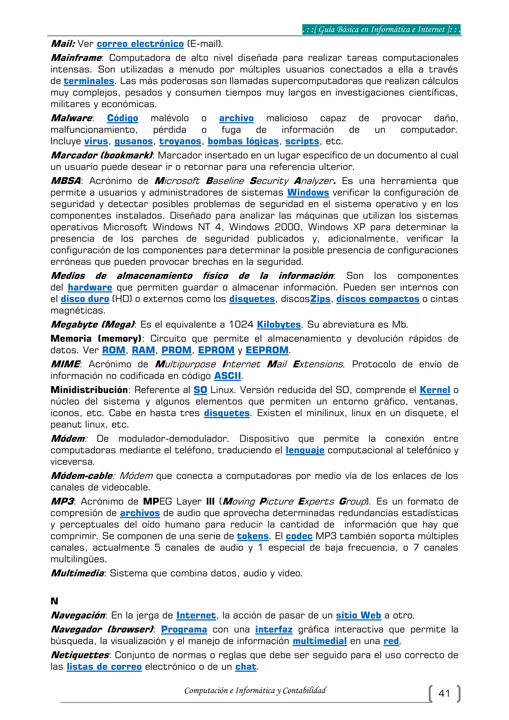 . : :[ Guía Básica en Informática e Internet ]: : .
Computación e Informática y Contabilidad 41
Mail: Ver correo electrónico (E-mail).
Mainframe: Computadora de alto nivel diseñada para realizar tareas computacionales
intensas. Son utilizadas a menudo por múltiples usuarios conectados a ella a través
de terminales. Las más poderosas son llamadas supercomputadoras que realizan cálculos
muy complejos, pesados y consumen tiempos muy largos en investigaciones científicas,
militares y económicas.
Malware: Código malévolo o archivo malicioso capaz de provocar daño,
malfuncionamiento, pérdida o fuga de información de un computador.
Incluye virus, gusanos, troyanos, bombas lógicas, scripts, etc.
Marcador (bookmark): Marcador insertado en un lugar específico de un documento al cual
un usuario puede desear ir o retornar para una referencia ulterior.
MBSA: Acrónimo de Microsoft Baseline Security Analyzer. Es una herramienta que
permite a usuarios y administradores de sistemas Windows verificar la configuración de
seguridad y detectar posibles problemas de seguridad en el sistema operativo y en los
componentes instalados. Diseñado para analizar las máquinas que utilizan los sistemas
operativos Microsoft Windows NT 4, Windows 2000, Windows XP para determinar la
presencia de los parches de seguridad publicados y, adicionalmente, verificar la
configuración de los componentes para determinar la posible presencia de configuraciones
erróneas que pueden provocar brechas en la seguridad.
Medios de almacenamiento físico de la información: Son los componentes
del hardware que permiten guardar o almacenar información. Pueden ser internos con
el disco duro (HD) o externos como los disquetes, discosZips, discos compactos o cintas
magnéticas.
Megabyte (Mega): Es el equivalente a 1024 Kilobytes. Su abreviatura es Mb.
Memoria (memory): Circuito que permite el almacenamiento y devolución rápidos de
datos. Ver ROM, RAM, PROM, EPROM y EEPROM.
MIME: Acrónimo de Multipurpose Internet Mail Extensions. Protocolo de envío de
información no codificada en código ASCII.
Minidistribución: Referente al SO Linux. Versión reducida del SO, comprende el Kernel o
núcleo del sistema y algunos elementos que permiten un entorno gráfico, ventanas,
iconos, etc. Cabe en hasta tres disquetes. Existen el minilinux, linux en un disquete, el
peanut linux, etc.
Módem: De modulador-demodulador. Dispositivo que permite la conexión entre
computadoras mediante el teléfono, traduciendo el lenguaje computacional al telefónico y
viceversa.
Módem-cable: Módem que conecta a computadoras por medio vía de los enlaces de los
canales de videocable.
MP3: Acrónimo de MPEG Layer lll (Moving Picture Experts Group). Es un formato de
compresión de archivos de audio que aprovecha determinadas redundancias estadísticas
y perceptuales del oído humano para reducir la cantidad de información que hay que
comprimir. Se componen de una serie de tokens. El codec MP3 también soporta múltiples
canales, actualmente 5 canales de audio y 1 especial de baja frecuencia, o 7 canales
multilingües.
Multimedia: Sistema que combina datos, audio y video.
N
Navegación: En la jerga de Internet, la acción de pasar de un sitio Web a otro.
Navegador (browser): Programa con una interfaz gráfica interactiva que permite la
búsqueda, la visualización y el manejo de información multimedial en una red.
Netiquettes: Conjunto de normas o reglas que debe ser seguido para el uso correcto de
las listas de correo electrónico o de un chat.
 