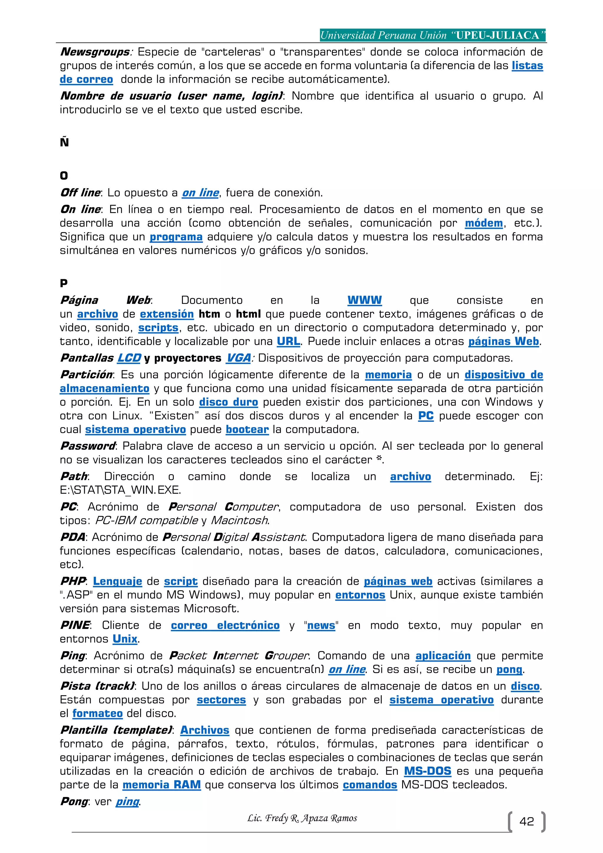 Universidad Peruana Unión “UPEU-JULIACA”
Lic. Fredy R. Apaza Ramos 42
Newsgroups: Especie de "carteleras" o "transparentes" donde se coloca información de
grupos de interés común, a los que se accede en forma voluntaria (a diferencia de las listas
de correo donde la información se recibe automáticamente).
Nombre de usuario (user name, login): Nombre que identifica al usuario o grupo. Al
introducirlo se ve el texto que usted escribe.
Ñ
O
Off line: Lo opuesto a on line, fuera de conexión.
On line: En línea o en tiempo real. Procesamiento de datos en el momento en que se
desarrolla una acción (como obtención de señales, comunicación por módem, etc.).
Significa que un programa adquiere y/o calcula datos y muestra los resultados en forma
simultánea en valores numéricos y/o gráficos y/o sonidos.
P
Página Web: Documento en la WWW que consiste en
un archivo de extensión htm o html que puede contener texto, imágenes gráficas o de
video, sonido, scripts, etc. ubicado en un directorio o computadora determinado y, por
tanto, identificable y localizable por una URL. Puede incluir enlaces a otras páginas Web.
Pantallas LCD y proyectores VGA: Dispositivos de proyección para computadoras.
Partición: Es una porción lógicamente diferente de la memoria o de un dispositivo de
almacenamiento y que funciona como una unidad físicamente separada de otra partición
o porción. Ej. En un solo disco duro pueden existir dos particiones, una con Windows y
otra con Linux. “Existen” así dos discos duros y al encender la PC puede escoger con
cual sistema operativo puede bootear la computadora.
Password: Palabra clave de acceso a un servicio u opción. Al ser tecleada por lo general
no se visualizan los caracteres tecleados sino el carácter *.
Path: Dirección o camino donde se localiza un archivo determinado. Ej:
E:STATSTA_WIN.EXE.
PC: Acrónimo de Personal Computer, computadora de uso personal. Existen dos
tipos: PC-IBM compatible y Macintosh.
PDA: Acrónimo de Personal Digital Assistant. Computadora ligera de mano diseñada para
funciones específicas (calendario, notas, bases de datos, calculadora, comunicaciones,
etc).
PHP: Lenguaje de script diseñado para la creación de páginas web activas (similares a
".ASP" en el mundo MS Windows), muy popular en entornos Unix, aunque existe también
versión para sistemas Microsoft.
PINE: Cliente de correo electrónico y "news" en modo texto, muy popular en
entornos Unix.
Ping: Acrónimo de Packet Internet Grouper. Comando de una aplicación que permite
determinar si otra(s) máquina(s) se encuentra(n) on line. Si es así, se recibe un pong.
Pista (track): Uno de los anillos o áreas circulares de almacenaje de datos en un disco.
Están compuestas por sectores y son grabadas por el sistema operativo durante
el formateo del disco.
Plantilla (template): Archivos que contienen de forma prediseñada características de
formato de página, párrafos, texto, rótulos, fórmulas, patrones para identificar o
equiparar imágenes, definiciones de teclas especiales o combinaciones de teclas que serán
utilizadas en la creación o edición de archivos de trabajo. En MS-DOS es una pequeña
parte de la memoria RAM que conserva los últimos comandos MS-DOS tecleados.
Pong: ver ping.
 