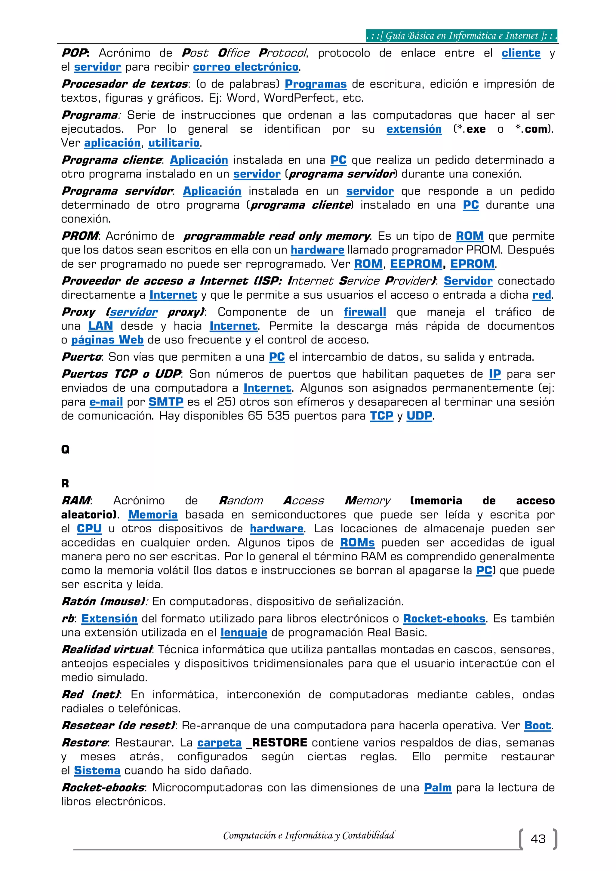 . : :[ Guía Básica en Informática e Internet ]: : .
Computación e Informática y Contabilidad 43
POP: Acrónimo de Post Office Protocol, protocolo de enlace entre el cliente y
el servidor para recibir correo electrónico.
Procesador de textos: (o de palabras) Programas de escritura, edición e impresión de
textos, figuras y gráficos. Ej: Word, WordPerfect, etc.
Programa: Serie de instrucciones que ordenan a las computadoras que hacer al ser
ejecutados. Por lo general se identifican por su extensión (*.exe o *.com).
Ver aplicación, utilitario.
Programa cliente: Aplicación instalada en una PC que realiza un pedido determinado a
otro programa instalado en un servidor (programa servidor) durante una conexión.
Programa servidor: Aplicación instalada en un servidor que responde a un pedido
determinado de otro programa (programa cliente) instalado en una PC durante una
conexión.
PROM: Acrónimo de programmable read only memory. Es un tipo de ROM que permite
que los datos sean escritos en ella con un hardware llamado programador PROM. Después
de ser programado no puede ser reprogramado. Ver ROM, EEPROM, EPROM.
Proveedor de acceso a Internet (ISP: Internet Service Provider): Servidor conectado
directamente a Internet y que le permite a sus usuarios el acceso o entrada a dicha red.
Proxy (servidor proxy): Componente de un firewall que maneja el tráfico de
una LAN desde y hacia Internet. Permite la descarga más rápida de documentos
o páginas Web de uso frecuente y el control de acceso.
Puerto: Son vías que permiten a una PC el intercambio de datos, su salida y entrada.
Puertos TCP o UDP: Son números de puertos que habilitan paquetes de IP para ser
enviados de una computadora a Internet. Algunos son asignados permanentemente (ej:
para e-mail por SMTP es el 25) otros son efímeros y desaparecen al terminar una sesión
de comunicación. Hay disponibles 65 535 puertos para TCP y UDP.
Q
R
RAM: Acrónimo de Random Access Memory (memoria de acceso
aleatorio). Memoria basada en semiconductores que puede ser leída y escrita por
el CPU u otros dispositivos de hardware. Las locaciones de almacenaje pueden ser
accedidas en cualquier orden. Algunos tipos de ROMs pueden ser accedidas de igual
manera pero no ser escritas. Por lo general el término RAM es comprendido generalmente
como la memoria volátil (los datos e instrucciones se borran al apagarse la PC) que puede
ser escrita y leída.
Ratón (mouse): En computadoras, dispositivo de señalización.
rb: Extensión del formato utilizado para libros electrónicos o Rocket-ebooks. Es también
una extensión utilizada en el lenguaje de programación Real Basic.
Realidad virtual: Técnica informática que utiliza pantallas montadas en cascos, sensores,
anteojos especiales y dispositivos tridimensionales para que el usuario interactúe con el
medio simulado.
Red (net): En informática, interconexión de computadoras mediante cables, ondas
radiales o telefónicas.
Resetear (de reset): Re-arranque de una computadora para hacerla operativa. Ver Boot.
Restore: Restaurar. La carpeta _RESTORE contiene varios respaldos de días, semanas
y meses atrás, configurados según ciertas reglas. Ello permite restaurar
el Sistema cuando ha sido dañado.
Rocket-ebooks: Microcomputadoras con las dimensiones de una Palm para la lectura de
libros electrónicos.
 