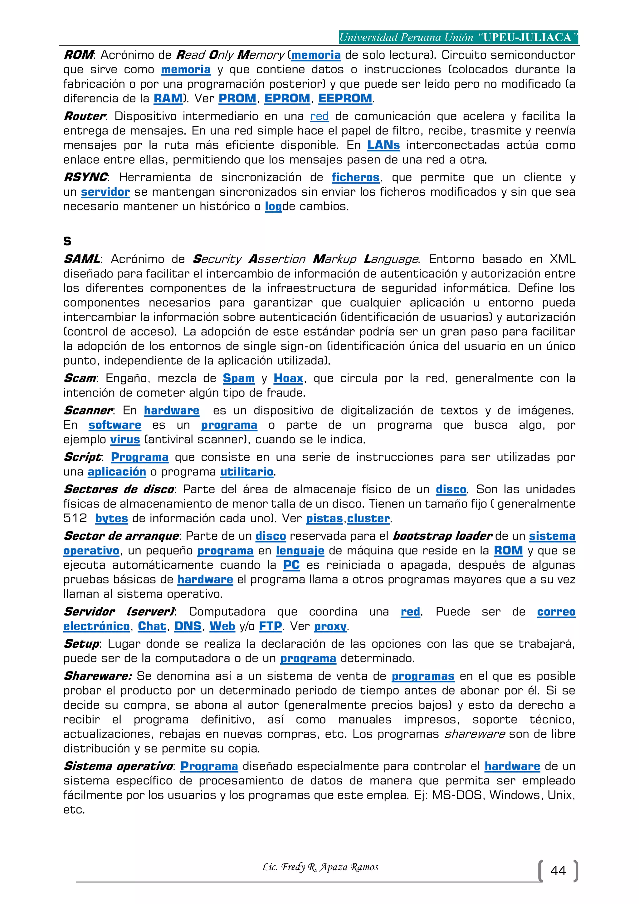 Universidad Peruana Unión “UPEU-JULIACA”
Lic. Fredy R. Apaza Ramos 44
ROM: Acrónimo de Read Only Memory (memoria de solo lectura). Circuito semiconductor
que sirve como memoria y que contiene datos o instrucciones (colocados durante la
fabricación o por una programación posterior) y que puede ser leído pero no modificado (a
diferencia de la RAM). Ver PROM, EPROM, EEPROM.
Router: Dispositivo intermediario en una red de comunicación que acelera y facilita la
entrega de mensajes. En una red simple hace el papel de filtro, recibe, trasmite y reenvía
mensajes por la ruta más eficiente disponible. En LANs interconectadas actúa como
enlace entre ellas, permitiendo que los mensajes pasen de una red a otra.
RSYNC: Herramienta de sincronización de ficheros, que permite que un cliente y
un servidor se mantengan sincronizados sin enviar los ficheros modificados y sin que sea
necesario mantener un histórico o logde cambios.
S
SAML: Acrónimo de Security Assertion Markup Language. Entorno basado en XML
diseñado para facilitar el intercambio de información de autenticación y autorización entre
los diferentes componentes de la infraestructura de seguridad informática. Define los
componentes necesarios para garantizar que cualquier aplicación u entorno pueda
intercambiar la información sobre autenticación (identificación de usuarios) y autorización
(control de acceso). La adopción de este estándar podría ser un gran paso para facilitar
la adopción de los entornos de single sign-on (identificación única del usuario en un único
punto, independiente de la aplicación utilizada).
Scam: Engaño, mezcla de Spam y Hoax, que circula por la red, generalmente con la
intención de cometer algún tipo de fraude.
Scanner: En hardware es un dispositivo de digitalización de textos y de imágenes.
En software es un programa o parte de un programa que busca algo, por
ejemplo virus (antiviral scanner), cuando se le indica.
Script: Programa que consiste en una serie de instrucciones para ser utilizadas por
una aplicación o programa utilitario.
Sectores de disco: Parte del área de almacenaje físico de un disco. Son las unidades
físicas de almacenamiento de menor talla de un disco. Tienen un tamaño fijo ( generalmente
512 bytes de información cada uno). Ver pistas,cluster.
Sector de arranque: Parte de un disco reservada para el bootstrap loader de un sistema
operativo, un pequeño programa en lenguaje de máquina que reside en la ROM y que se
ejecuta automáticamente cuando la PC es reiniciada o apagada, después de algunas
pruebas básicas de hardware el programa llama a otros programas mayores que a su vez
llaman al sistema operativo.
Servidor (server): Computadora que coordina una red. Puede ser de correo
electrónico, Chat, DNS, Web y/o FTP. Ver proxy.
Setup: Lugar donde se realiza la declaración de las opciones con las que se trabajará,
puede ser de la computadora o de un programa determinado.
Shareware: Se denomina así a un sistema de venta de programas en el que es posible
probar el producto por un determinado periodo de tiempo antes de abonar por él. Si se
decide su compra, se abona al autor (generalmente precios bajos) y esto da derecho a
recibir el programa definitivo, así como manuales impresos, soporte técnico,
actualizaciones, rebajas en nuevas compras, etc. Los programas shareware son de libre
distribución y se permite su copia.
Sistema operativo: Programa diseñado especialmente para controlar el hardware de un
sistema específico de procesamiento de datos de manera que permita ser empleado
fácilmente por los usuarios y los programas que este emplea. Ej: MS-DOS, Windows, Unix,
etc.
 