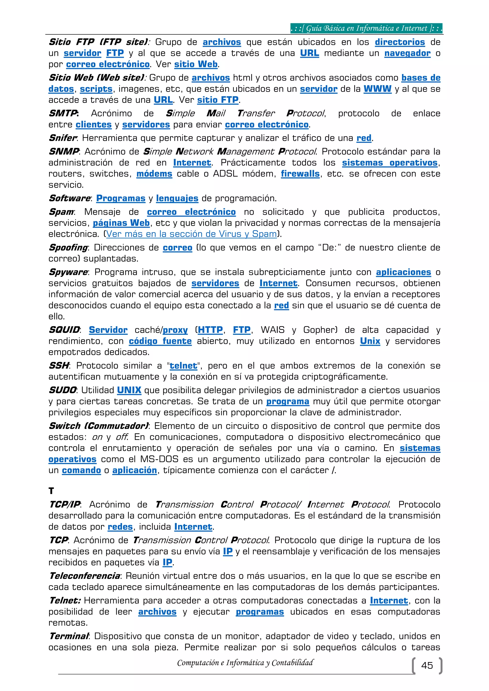 . : :[ Guía Básica en Informática e Internet ]: : .
Computación e Informática y Contabilidad 45
Sitio FTP (FTP site): Grupo de archivos que están ubicados en los directorios de
un servidor FTP y al que se accede a través de una URL mediante un navegador o
por correo electrónico. Ver sitio Web.
Sitio Web (Web site): Grupo de archivos html y otros archivos asociados como bases de
datos, scripts, imagenes, etc, que están ubicados en un servidor de la WWW y al que se
accede a través de una URL. Ver sitio FTP.
SMTP: Acrónimo de Simple Mail Transfer Protocol, protocolo de enlace
entre clientes y servidores para enviar correo electrónico.
Snifer: Herramienta que permite capturar y analizar el tráfico de una red.
SNMP: Acrónimo de Simple Network Management Protocol. Protocolo estándar para la
administración de red en Internet. Prácticamente todos los sistemas operativos,
routers, switches, módems cable o ADSL módem, firewalls, etc. se ofrecen con este
servicio.
Software: Programas y lenguajes de programación.
Spam: Mensaje de correo electrónico no solicitado y que publicita productos,
servicios, páginas Web, etc y que violan la privacidad y normas correctas de la mensajería
electrónica. (Ver más en la sección de Virus y Spam).
Spoofing: Direcciones de correo (lo que vemos en el campo “De:” de nuestro cliente de
correo) suplantadas.
Spyware: Programa intruso, que se instala subrepticiamente junto con aplicaciones o
servicios gratuitos bajados de servidores de Internet. Consumen recursos, obtienen
información de valor comercial acerca del usuario y de sus datos, y la envían a receptores
desconocidos cuando el equipo esta conectado a la red sin que el usuario se dé cuenta de
ello.
SQUID: Servidor caché/proxy (HTTP, FTP, WAIS y Gopher) de alta capacidad y
rendimiento, con código fuente abierto, muy utilizado en entornos Unix y servidores
empotrados dedicados.
SSH: Protocolo similar a "telnet", pero en el que ambos extremos de la conexión se
autentifican mutuamente y la conexión en sí va protegida criptográficamente.
SUDO: Utilidad UNIX que posibilita delegar privilegios de administrador a ciertos usuarios
y para ciertas tareas concretas. Se trata de un programa muy útil que permite otorgar
privilegios especiales muy específicos sin proporcionar la clave de administrador.
Switch (Commutador): Elemento de un circuito o dispositivo de control que permite dos
estados: on y off. En comunicaciones, computadora o dispositivo electromecánico que
controla el enrutamiento y operación de señales por una vía o camino. En sistemas
operativos como el MS-DOS es un argumento utilizado para controlar la ejecución de
un comando o aplicación, típicamente comienza con el carácter /.
T
TCP/IP: Acrónimo de Transmission Control Protocol/ Internet Protocol. Protocolo
desarrollado para la comunicación entre computadoras. Es el estándard de la transmisión
de datos por redes, incluida Internet.
TCP: Acrónimo de Transmission Control Protocol. Protocolo que dirige la ruptura de los
mensajes en paquetes para su envío vía IP y el reensamblaje y verificación de los mensajes
recibidos en paquetes vía IP.
Teleconferencia: Reunión virtual entre dos o más usuarios, en la que lo que se escribe en
cada teclado aparece simultáneamente en las computadoras de los demás participantes.
Telnet: Herramienta para acceder a otras computadoras conectadas a Internet, con la
posibilidad de leer archivos y ejecutar programas ubicados en esas computadoras
remotas.
Terminal: Dispositivo que consta de un monitor, adaptador de video y teclado, unidos en
ocasiones en una sola pieza. Permite realizar por si solo pequeños cálculos o tareas
 