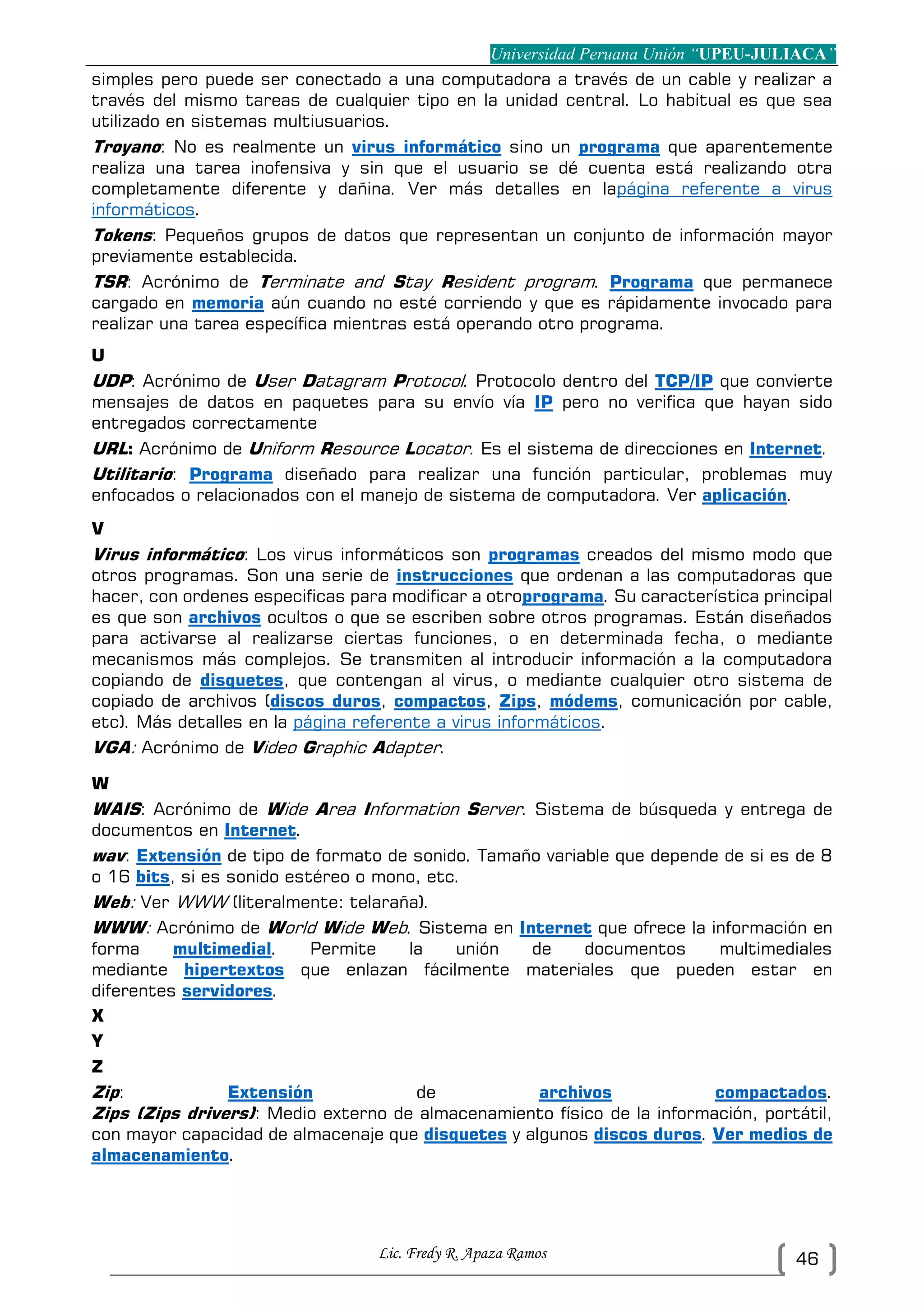 Universidad Peruana Unión “UPEU-JULIACA”
Lic. Fredy R. Apaza Ramos 46
simples pero puede ser conectado a una computadora a través de un cable y realizar a
través del mismo tareas de cualquier tipo en la unidad central. Lo habitual es que sea
utilizado en sistemas multiusuarios.
Troyano: No es realmente un virus informático sino un programa que aparentemente
realiza una tarea inofensiva y sin que el usuario se dé cuenta está realizando otra
completamente diferente y dañina. Ver más detalles en lapágina referente a virus
informáticos.
Tokens: Pequeños grupos de datos que representan un conjunto de información mayor
previamente establecida.
TSR: Acrónimo de Terminate and Stay Resident program. Programa que permanece
cargado en memoria aún cuando no esté corriendo y que es rápidamente invocado para
realizar una tarea específica mientras está operando otro programa.
U
UDP: Acrónimo de User Datagram Protocol. Protocolo dentro del TCP/IP que convierte
mensajes de datos en paquetes para su envío vía IP pero no verifica que hayan sido
entregados correctamente
URL: Acrónimo de Uniform Resource Locator. Es el sistema de direcciones en Internet.
Utilitario: Programa diseñado para realizar una función particular, problemas muy
enfocados o relacionados con el manejo de sistema de computadora. Ver aplicación.
V
Virus informático: Los virus informáticos son programas creados del mismo modo que
otros programas. Son una serie de instrucciones que ordenan a las computadoras que
hacer, con ordenes especificas para modificar a otroprograma. Su característica principal
es que son archivos ocultos o que se escriben sobre otros programas. Están diseñados
para activarse al realizarse ciertas funciones, o en determinada fecha, o mediante
mecanismos más complejos. Se transmiten al introducir información a la computadora
copiando de disquetes, que contengan al virus, o mediante cualquier otro sistema de
copiado de archivos (discos duros, compactos, Zips, módems, comunicación por cable,
etc). Más detalles en la página referente a virus informáticos.
VGA: Acrónimo de Video Graphic Adapter.
W
WAIS: Acrónimo de Wide Area Information Server. Sistema de búsqueda y entrega de
documentos en Internet.
wav: Extensión de tipo de formato de sonido. Tamaño variable que depende de si es de 8
o 16 bits, si es sonido estéreo o mono, etc.
Web: Ver WWW (literalmente: telaraña).
WWW: Acrónimo de World Wide Web. Sistema en Internet que ofrece la información en
forma multimedial. Permite la unión de documentos multimediales
mediante hipertextos que enlazan fácilmente materiales que pueden estar en
diferentes servidores.
X
Y
Z
Zip: Extensión de archivos compactados.
Zips (Zips drivers): Medio externo de almacenamiento físico de la información, portátil,
con mayor capacidad de almacenaje que disquetes y algunos discos duros. Ver medios de
almacenamiento.
 