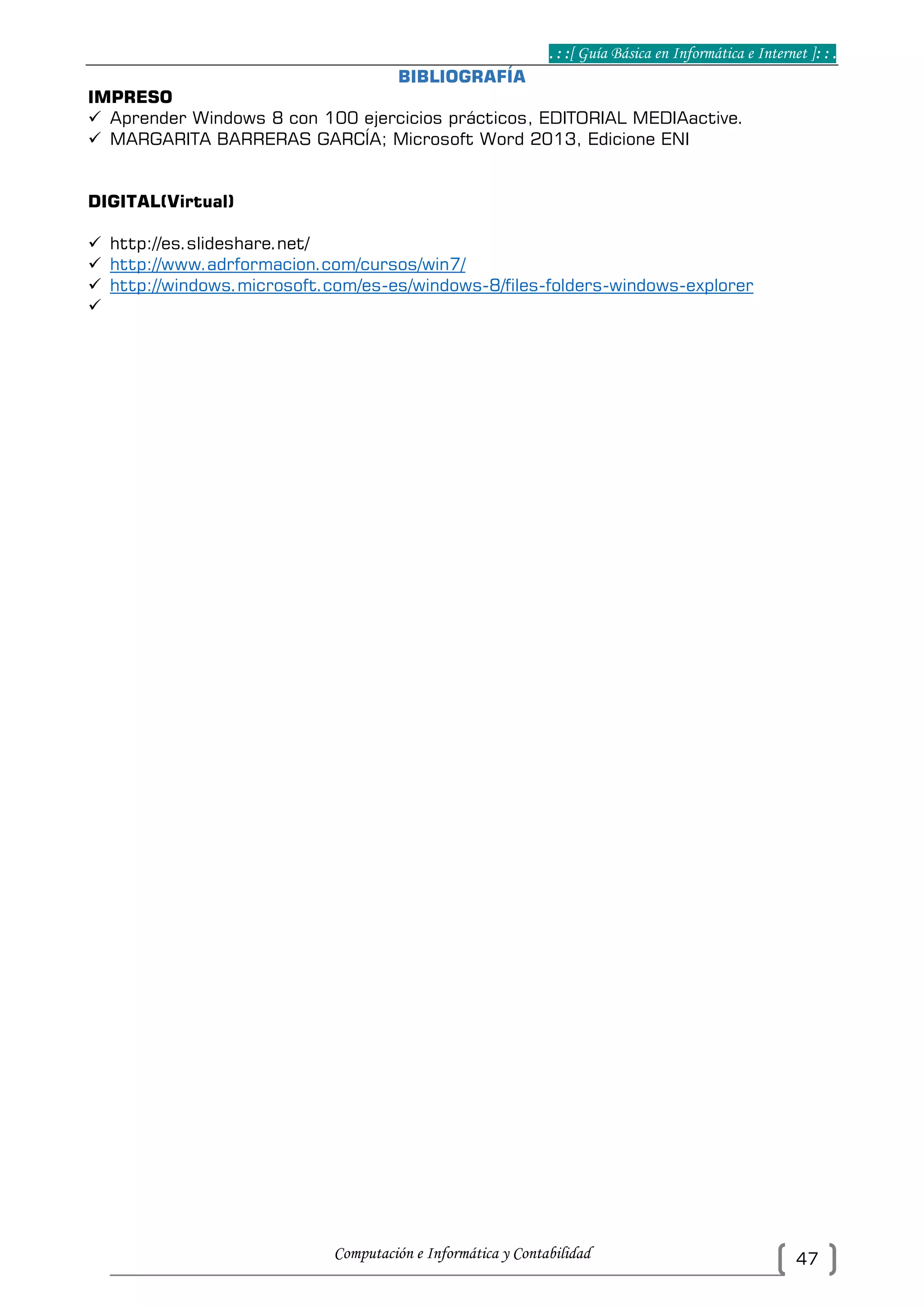 . : :[ Guía Básica en Informática e Internet ]: : .
Computación e Informática y Contabilidad 47
BIBLIOGRAFÍA
IMPRESO
 Aprender Windows 8 con 100 ejercicios prácticos, EDITORIAL MEDIAactive.
 MARGARITA BARRERAS GARCÍA; Microsoft Word 2013, Edicione ENI
DIGITAL(Virtual)
 http://es.slideshare.net/
 http://www.adrformacion.com/cursos/win7/
 http://windows.microsoft.com/es-es/windows-8/files-folders-windows-explorer

 