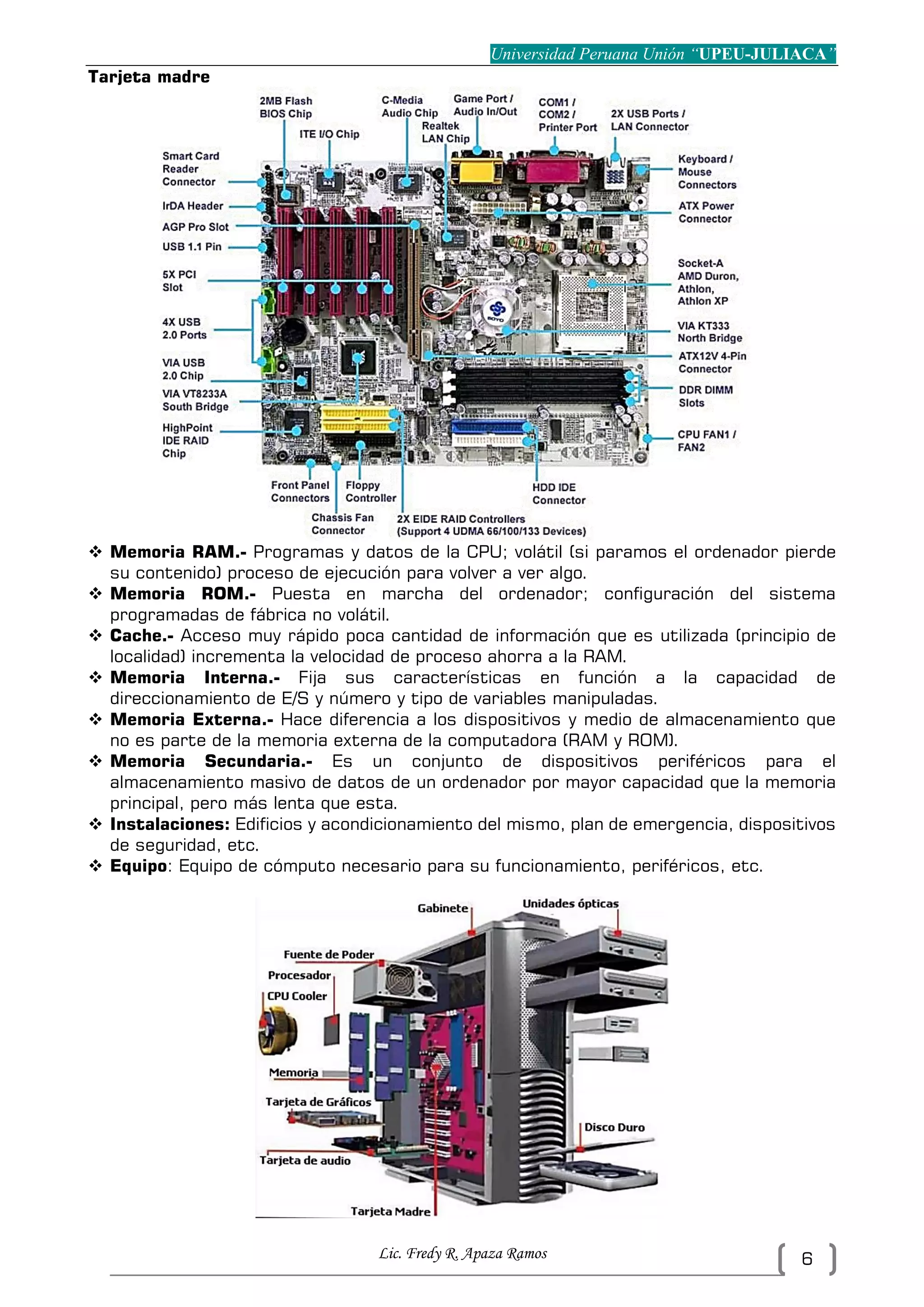 Universidad Peruana Unión “UPEU-JULIACA”
Lic. Fredy R. Apaza Ramos 6
Tarjeta madre
 Memoria RAM.- Programas y datos de la CPU; volátil (si paramos el ordenador pierde
su contenido) proceso de ejecución para volver a ver algo.
 Memoria ROM.- Puesta en marcha del ordenador; configuración del sistema
programadas de fábrica no volátil.
 Cache.- Acceso muy rápido poca cantidad de información que es utilizada (principio de
localidad) incrementa la velocidad de proceso ahorra a la RAM.
 Memoria Interna.- Fija sus características en función a la capacidad de
direccionamiento de E/S y número y tipo de variables manipuladas.
 Memoria Externa.- Hace diferencia a los dispositivos y medio de almacenamiento que
no es parte de la memoria externa de la computadora (RAM y ROM).
 Memoria Secundaria.- Es un conjunto de dispositivos periféricos para el
almacenamiento masivo de datos de un ordenador por mayor capacidad que la memoria
principal, pero más lenta que esta.
 Instalaciones: Edificios y acondicionamiento del mismo, plan de emergencia, dispositivos
de seguridad, etc.
 Equipo: Equipo de cómputo necesario para su funcionamiento, periféricos, etc.
 