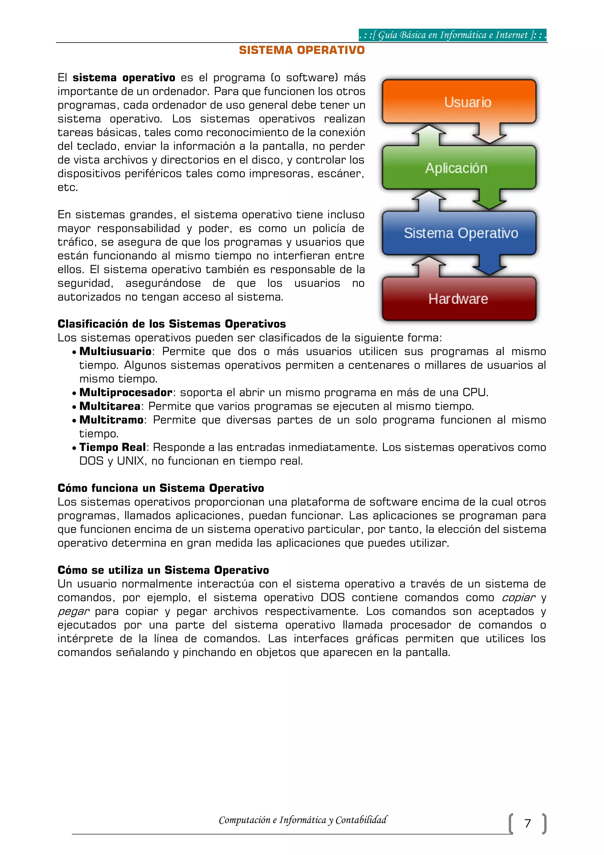 . : :[ Guía Básica en Informática e Internet ]: : .
Computación e Informática y Contabilidad 7
SISTEMA OPERATIVO
El sistema operativo es el programa (o software) más
importante de un ordenador. Para que funcionen los otros
programas, cada ordenador de uso general debe tener un
sistema operativo. Los sistemas operativos realizan
tareas básicas, tales como reconocimiento de la conexión
del teclado, enviar la información a la pantalla, no perder
de vista archivos y directorios en el disco, y controlar los
dispositivos periféricos tales como impresoras, escáner,
etc.
En sistemas grandes, el sistema operativo tiene incluso
mayor responsabilidad y poder, es como un policía de
tráfico, se asegura de que los programas y usuarios que
están funcionando al mismo tiempo no interfieran entre
ellos. El sistema operativo también es responsable de la
seguridad, asegurándose de que los usuarios no
autorizados no tengan acceso al sistema.
Clasificación de los Sistemas Operativos
Los sistemas operativos pueden ser clasificados de la siguiente forma:
 Multiusuario: Permite que dos o más usuarios utilicen sus programas al mismo
tiempo. Algunos sistemas operativos permiten a centenares o millares de usuarios al
mismo tiempo.
 Multiprocesador: soporta el abrir un mismo programa en más de una CPU.
 Multitarea: Permite que varios programas se ejecuten al mismo tiempo.
 Multitramo: Permite que diversas partes de un solo programa funcionen al mismo
tiempo.
 Tiempo Real: Responde a las entradas inmediatamente. Los sistemas operativos como
DOS y UNIX, no funcionan en tiempo real.
Cómo funciona un Sistema Operativo
Los sistemas operativos proporcionan una plataforma de software encima de la cual otros
programas, llamados aplicaciones, puedan funcionar. Las aplicaciones se programan para
que funcionen encima de un sistema operativo particular, por tanto, la elección del sistema
operativo determina en gran medida las aplicaciones que puedes utilizar.
Cómo se utiliza un Sistema Operativo
Un usuario normalmente interactúa con el sistema operativo a través de un sistema de
comandos, por ejemplo, el sistema operativo DOS contiene comandos como copiar y
pegar para copiar y pegar archivos respectivamente. Los comandos son aceptados y
ejecutados por una parte del sistema operativo llamada procesador de comandos o
intérprete de la línea de comandos. Las interfaces gráficas permiten que utilices los
comandos señalando y pinchando en objetos que aparecen en la pantalla.
 