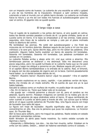con un impacto como de huesos. La cubierta de una escotilla se soltó y golpeó
a uno de los hombres de la tripulación. Empezó a salir centeno mojado,
cubriendo a todo el mundo con un pálido barro dorado. La cubierta se inclinaba
hacia la rotura y yo me así con todas mis fuerzas al autodescargador para no
caer al centro. El gigante roto se quedó quieto.
18
El largo viaje a casa
Tras el rugido de la explosión y los gritos del barco, el aire quedó en calma;
todos los demás sonidos pasaban a través de él. La gente chillaba, tanto en el
Lucelia como en tierra. A lo lejos se empezaban a oír las sirenas. Cada pocos
segundos, otro trozo de la cubierta se rompía y caía por el plano inclinado
hacia la abertura del centro.
Me temblaban las piernas. Me solté del autodescargador y me froté los
músculos de mi hombro dolorido. Bledsoe seguía de pie junto a mí con los ojos
vidriosos y la cara gris. Quise decirle algo, pero no me salían las palabras. Una
explosión. Alguien había hecho explotar un barco de sesenta mil toneladas.
Sesenta mil toneladas. Sesenta mil toneladas. Las palabras zumbaban sin
sentido en mi cerebro.
La cubierta flotaba arriba y abajo ante mí; creí que volvía a alzarme. Mis
temblorosas piernas se doblaron y me desmayé. Sólo me desvanecí unos
pocos segundos, pero me quedé tumbada en la cubierta hasta que se me pasó
el mareo y luego me obligué a ponerme en pie. Bledsoe seguía allí junto a mí.
Vi al capitán Bemis tambaleándose a la entrada de la cabina. Red, el timonel,
le seguía con las dos pulgadas de cigarro aún en la boca. Caminó pesadamente
hacia babor. Le oí dando arcadas detrás de mí.
—¡Martin! ¡Nuestro barco! ¡Nuestro barco! ¿Qué ha pasado? —Era el capitán
Bemis.
—Han puesto explosivos en su casco, capitán. —Las palabras venían de lejos.
Bemis me miraba de un modo extraño. Me di cuenta de que era yo la que
había hablado.
Sacudió la cabeza como un muñeco de muelle; no podía dejar de sacudirla.
—No. En mi barco no. Tiene que haber sido en la esclusa.
—No puede ser —intenté ponerme a discutir con él, pero el cerebro se me
ablandó. Quería dormir. Flotaban imágenes sin sentido en la niebla gris de mi
mente. Los geiseres de agua alzándose sobre el barco. El agua cambiando de
color cuando el Lucelia se abría paso a través de ella. Los surcos que la hélice
abría en el agua cuando salíamos de Thunder Bay. Una figura oscura con traje
de buceador que salía del agua.
La figura con traje de buceador. Aquello significaba algo. Me esforcé por
concentrarme en ello. Esa era la persona que puso los explosivos. Lo hicieron
ayer. En Thunder Bay.
Abrí la boca para soltarlo, pero me tragué las palabras. Nadie estaba en estado
de asimilar semejantes noticias.
Keith Winstein se abrió paso hasta nosotros. Su rostro estaba surcado de
lágrimas y barro.
—Karpansky y Bittenberg. Los dos... los dos han muerto, señor. Estaban en la
orilla con los cables. Deben... deben de haberse estrellado contra el costado. —
10
4
 