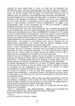 mayoría sin usar; gotas para la nariz; un viejo par de chanclos; dos
calculadoras rotas y extraños trozos de papel. Los cogí, los alisé con cuidado y
los leí. La mayoría eran mensajes telefónicos que había arrugado y echado al
cajón. Un par de Grafalk, uno de Argus. Los otros eran nombres que no
reconocí, pero los anoté por si avanzaba tanto que necesitara comprobarlos.
Los libros estaban en un archivador de nogal junto a la ventana. Los saqué con
prontitud. Eran papeles de ordenador, impresos una vez al mes, verificados
con las sumas del año y comparados con los años anteriores. Después de
llevar un rato mirando, encontré el informe A36000059-G, los pagos a los
transportistas. Todo lo que necesitaba era mi lista de contratos y podría
comparar las fechas y ver si el: total coincidía.
Al menos eso pensé. Fui a ver en los cajones de Lois y encontré los originales
de los contratos que Janet me había fotocopiado. Me los llevé al despacho de
Phillips para compararlos con el informe A36000059-G. Entonces me di cuenta
de que los libros estaban archivados por número de factura, no por fecha de
contrato. Al principio pensé que podría comparar los totales de los pedidos de
compra individuales del libro; saqué las de la Pole Star como ejemplo.
Desgraciadamente, los transportistas al parecer metían más de un servicio en
cada factura. Los totales de las facturas eran mucho mayores que las
transacciones individuales y el número total de facturas pagadas mucho
menor, y me pareció que aquélla era la única explicación.
Sumé y resté, comparando los números de todas las maneras que se me
ocurrieron, pero me vi forzada a reconocer que no era capaz de sacar ninguna
conclusión sin tener las facturas parciales. Y no las encontraba por ninguna
parte. Ni una. Revisé todos los demás cajones de Phillips y los de Lois y
finalmente los archivadores. No encontré ni una sola factura allí.
Antes de dar por terminada la velada, miré en la sección de nóminas de las
carpetas. Allí estaba en primer lugar el sueldo de Phillips, tal como Janet me
había dicho. Si hubiese sabido que iba a meterme en aquel lugar, nunca le
hubiera pedido que mirase en la papelera y se arriesgara a que la echasen.
Me golpeé ligeramente los dientes con un lápiz. Si Phillips estaba sacando
dinero extra de la Eudora, no era por medio de su nómina. Además, los libros
se imprimían en los ordenadores de la Eudora, en Kansas. Si estaba
manipulando las cuentas tenía que ser más sutil.
Me encogí de hombros y miré el reloj. Eran pasadas las nueve. Estaba
cansada. Muy hambrienta. Y me dolía el hombro. Me merecía una buena cena,
un largo baño y un sueño profundo, pero aún me quedaba un recado por hacer
en la agenda del día.
De vuelta en mi apartamento, eché un poco de pasta congelada en una olla
con tomates y albahaca y abrí el grifo del baño. Enchufé el teléfono en el
cuarto de baño y llamé a la casa de Phillips en Lake Bluff. No estaba, pero su
hijo preguntó amablemente si quería dejar algún mensaje.
Saqué la pierna derecha del agua y me froté con la esponja llena de jabón
mientras me lo pensaba.
—Soy V. I. Warshawski —dije, deletreándoselo—. Dígale que los auditores del
señor Argus querrán saber dónde están las facturas que faltan.
El chico me repitió el mensaje, dudoso.
—Eso es.
Le di mi número y el de Lotty y colgué.
11
4
 